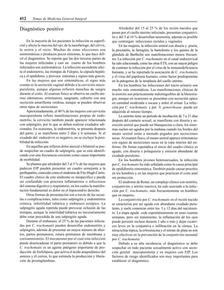 412 Temas de Medicina General Integral
Diagnóstico positivo
En la mayoría de los pacientes la infección es superfi-
cial y afecta la mucosa del ojo, de la nasofaringe, del cérvix,
la uretra y el recto. Muchas de estas afecciones son
asintomáticas o producen pocos síntomas, lo que hace difí-
cil el diagnóstico. Se reporta que las dos terceras partes de
las mujeres infectadas y casi un cuarto de los hombres
infectados son asintomáticos. La infección ascendente afec-
ta el endometrio, las trompas de Falopio, la cápsula hepáti-
ca y el epidídimo; y provoca síntomas y signos más graves.
En las mujeres que son sintomáticas, el signo más
común es la secreción vaginal debido a la cervicitis muco-
purulenta, aunque algunas refieren manchas de sangre
durante el coito. Al examen físico se observa un cuello ute-
rino edematoso, eritematoso, sangrante, cubierto con una
secreción amarillenta verdosa, aunque se pueden observar
otros tipos de secreciones.
Aproximadamente, el 40 % de las mujeres con cervicitis
mucopurulenta refiere manifestaciones propias de endo-
metritis; la cervicitis también puede aparecer relacionada
con salpingitis, por lo que se deben realizar exudados adi-
cionales. En ocasiones, la endometritis, se presenta después
del parto, y se manifiesta entre 2 días y 6 semanas. Si el
exudado del endocérvix es negativo, no se excluye la posi-
bilidad de infección.
En aquellas que refieren dolor anexial o bilateral se pue-
de sospechar un cuadro de salpingitis, que se está identifi-
cando con una frecuencia creciente como causa importante
de morbilidad.
Se plantea que alrededor del 3 al 5 % de las mujeres que
padecen EIP pueden presentar un cuadro semejante a la
perihepatitis,conocidocomoelsíndromedeFitz-Hugh-Curtis.
El cuadro clínico de este síndrome es inespecífico y puede
ser confundido con procesos inflamatorios o infecciosos
del sistema digestivo y respiratorio, en los cuales la manifes-
tación fundamental es dolor en el hipocondrio derecho.
Otras formas de presentación son a través de las secue-
las o complicaciones, tales como salpingitis y endometritis
crónica, infertilidad tubárica y embarazo ectópico. La
salpingitis aguda repetida puede provocar oclusión de las
trompas, aunque la esterilidad tubárica no necesariamente
debe estar precedida de una salpingitis aguda.
Durante el embarazo, el 25 % de las pacientes infecta-
das por C. trachomatis pueden desarrollar endometritis y
salpingitis, además de presentar un mayor número de abor-
tos, partos prematuros, rotura prematura de membrana y
corioamnionitis. El mecanismo por el cual esta infección
puede desencadenar el parto prematuro es debido a que la
C. trachomatis es un agente patógeno importante de pro-
ducción de fosfolipasa, que activa el ácido araquidónico del
amnios y el corion, lo que estimula la producción y libera-
ción de prostaglandinas.
Alrededor del 15 al 25 % de los recién nacidos que
pasan por el cuello uterino infectado, presentan conjuntivi-
tis y del 3 al 16 % desarrollan neumonía; además es posible
que contraigan infecciones rectales y vaginales.
En las mujeres, la infección uretral con disuria y piuria,
la proctatitis, la faringitis, la bartolinitis y los quistes de la
glándula de Bartholin son manifestaciones menos frecuen-
tes. La infección por C. trachomatis en el canal endocervical
ha sido relacionada, como las otras ETS, con un mayor peligro
de contraer la infección por el virus de la inmunodeficiencia
humana; y se ha reportado la asociación de C. trachomatis
y el virus del papiloma humano, como factor predisponente
en la patogenia de la neoplasia del cuello uterino.
En los hombres las infecciones del tracto urinario son
mucho más sintomáticas. Las manifestaciones clínicas de
la uretritis son prácticamente indistinguibles de la blenorra-
gia, aunque en ocasiones se presentan con secreción opaca
en cantidad moderada o escasa y ardor al orinar. La infec-
ción por C. trachomatis y por N. gonorrhoeae puede ser
adquirida al mismo tiempo.
La uretritis tiene un período de incubación de 7 a 21 días
después del contacto sexual; se manifiesta con disuria y se-
creción uretral que puede ser blanquecina o clara; los sínto-
mas suelen ser agudos por la mañana cuando los bordes del
meato uretral están a menudo pegados por secreciones
secas. Al examen físico, el meato uretral aparece eritematoso
con signos de secreciones secas en la ropa interior del en-
fermo. De forma esporádica el inicio del cuadro clínico es
agudo, con disuria o polaquiuria y emisión abundante de
exudado purulento.
En los hombres jóvenes heterosexuales, la infección
por C. trachomatis ha sido señalada como la causa principal
de epididimitis sintomática. También puede causar proctitis
en los hombres y en las mujeres que practican el coito anal
sin protección.
El síndrome de Reiter, un complejo clínico con uretritis,
conjuntivitis y artritis reactiva, ha sido asociado a la infec-
ción por C. trachomatis, más frecuentemente en hombres
que en mujeres.
La conjuntivitis por C. trachomatis en el recién nacido
se caracteriza por ser aguda con abundante exudado puru-
lento, y suele comenzar entre los 5 y 12 días del nacimien-
to. La etapa aguda cede espontáneamente en unas cuantas
semanas, pero sin tratamiento, la inflamación de los ojos
puede persistir incluso durante 1 año o más y dejar cicatri-
ces leves en la conjuntiva e infiltración en la córnea. La
tetraciclina tópica, la eritromicina y el nitrato de plata no son
muy efectivos en la prevención de la conjuntivitis neonatal
por C. trachomatis.
Debido a su alta incidencia, el diagnóstico se debe
sospechar en todo paciente sexualmente activo con secre-
ción genital mucopurulenta y en mujeres con EIP. Los
factores de riesgo identificados son muy importantes para
establecer el diagnóstico.
 