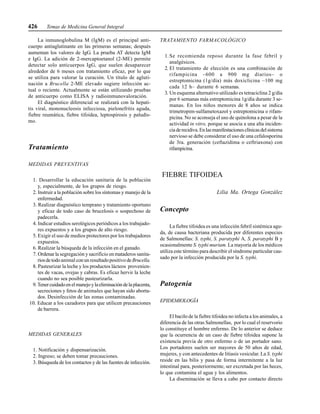 426 Temas de Medicina General Integral
La inmunoglobulina M (IgM) es el principal anti-
cuerpo antiaglutinante en las primeras semanas; después
aumentan los valores de IgG. La prueba AT detecta IgM
e IgG. La adición de 2-mercaptoetanol (2-ME) permite
detectar solo anticuerpos IgG, que suelen desaparecer
alrededor de 6 meses con tratamiento eficaz, por lo que
se utiliza para valorar la curación. Un título de agluti-
nación a Brucella 2-ME elevado sugiere infección ac-
tual o reciente. Actualmente se están utilizando pruebas
de anticuerpo como ELISA y radioinmunovaloración.
El diagnóstico diferencial se realizará con la hepati-
tis viral, mononucleosis infecciosa, pielonefritis aguda,
fiebre reumática, fiebre tifoidea, leptospirosis y paludis-
mo.
Tratamiento
MEDIDAS PREVENTIVAS
1. Desarrollar la educación sanitaria de la población
y, especialmente, de los grupos de riesgo.
2. Instruir a la población sobre los síntomas y manejo de la
enfermedad.
3. Realizar diagnóstico temprano y tratamiento oportuno
y eficaz de todo caso de brucelosis o sospechoso de
padecerla.
4. Indicar estudios serológicos periódicos a los trabajado-
res expuestos y a los grupos de alto riesgo.
5. Exigir el uso de medios protectores por los trabajadores
expuestos.
6. Realizar la búsqueda de la infección en el ganado.
7. Ordenar la segregación y sacrificio en mataderos sanita-
riosdetodoanimal conun resultadopositivo deBrucella.
8. Pasteurizar la leche y los productos lácteos provenien-
tes de vacas, ovejas y cabras. Es eficaz hervir la leche
cuando no sea posible pasteurizarla.
9.Tenercuidadoenelmanejoylaeliminacióndelaplacenta,
secreciones y fetos de animales que hayan sido aborta-
dos. Desinfección de las zonas contaminadas.
10. Educar a los cazadores para que utilicen precauciones
de barrera.
MEDIDAS GENERALES
1. Notificación y dispensarización.
2. Ingreso; se deben tomar precauciones.
3. Búsqueda de los contactos y de las fuentes de infección.
TRATAMIENTO FARMACOLÓGICO
1.Se recomienda reposo durante la fase febril y
analgésicos.
2. El tratamiento de elección es una combinación de
rifampicina –600 a 900 mg diarios– o
estreptomicina (1g/día) más doxiclicina –100 mg
cada 12 h– durante 6 semanas.
3. Un esquema alternativo utilizado es tetraciclina 2 g/día
por 6 semanas más estreptomicina 1g/día durante 3 se-
manas. En los niños menores de 8 años se indica
trimetropim-sulfametoxazol y estreptomicina o rifam-
picina. No se aconseja el uso de quinolona a pesar de la
actividad in vitro, porque se asocia a una alta inciden-
ciaderecidiva.Enlasmanifestacionesclínicasdelsistema
nervioso se debe considerar el uso de una cefalosporina
de 3ra. generación (ceftazidima o ceftriaxona) con
rifampicina.
FIEBRE TIFOIDEA
Lilia Ma. Ortega González
Concepto
La fiebre tifoidea es una infección febril sistémica agu-
da, de causa bacteriana producida por diferentes especies
de Salmonellas: S. typhi, S. paratyphi A, S. paratyphi B y
ocasionalmente S. typhi murium. La mayoría de los médicos
utiliza este término para describir el síndrome particular cau-
sado por la infección producida por la S. typhi.
Patogenia
EPIDEMIOLOGÍA
El bacilo de la fiebre tifoidea no infecta a los animales, a
diferencia de las otras Salmonellas, por lo cual el reservorio
lo constituye el hombre enfermo. De lo anterior se deduce
que la ocurrencia de un caso de fiebre tifoidea supone la
existencia previa de otro enfermo o de un portador sano.
Los portadores suelen ser mayores de 50 años de edad,
mujeres, y con antecedentes de litiasis vesicular. La S. typhi
reside en las bilis y pasa de forma intermitente a la luz
intestinal para, posteriormente, ser excretada por las heces,
lo que contamina el agua y los alimentos.
La diseminación se lleva a cabo por contacto directo
 