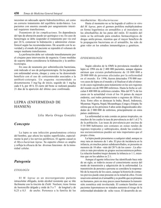 430 Temas de Medicina General Integral
necesitan un adecuado aporte hidroelectrolítico, así como
un correcto tratamiento del equilibrio ácido-básico. Los
pacientes con anemia causada por sangramiento intesti-
nal requieren transfusiones.
Tratamiento de las complicaciones. En dependencia
del tipo de alteración puede ser quirúrgico o no. En caso de
hemorragia se debe suspender el tratamiento por vía oral
por 24 h, comenzar la hidratación y administrar cloran-
fenicol según las recomendaciones. De acuerdo con la se-
veridad y el estado del paciente se repondrá el volumen de
sangre mediante transfusiones.
La perforación debe ser valorada inmediatamente por
el cirujano para intervención de urgencia. Como medidas
de soporte deben considerarse la hidratación y la antibio-
ticoterapia.
En caso de neumonía por sobreinfección bacteriana,
está indicado el uso de poliquimioterapia. En los pacientes
con enfermedad severa, choque y coma se ha demostrado
beneficio con el uso de corticosteroides asociados a la
antibioti-coterapia. Un esquema recomendado es
dexametasona 3 mg//kg de inicio, seguido de 1 mg/kg
cada 6 h, por 48 h. El cierre del brote se realizará pasados
21 días de la aparición del último caso confirmado.
LEPRA (ENFERMEDAD DE
HANSEN)
Lilia María Ortega González
Concepto
La lepra es una infección granulomatosa crónica
del hombre, que afecta los tejidos superficiales, especial-
mente la piel y los nervios periféricos. El agente causal es
el Myco-bacterium leprae. Su espectro clínico es amplio
y refleja la eficacia de las diversas funciones de la inmu-
nidad celular.
Patogenia
ETIOLOGÍA
El M. leprae es un microorganismo parásito
intracelular obligado, ácido alcohol resistente que se tiñe
fácilmente con la tinción de Ziehl Neelsen; tiene forma
de bastoncillo delgado y mide de 5 a 7 de longitud y de
0,25 a 0,5 de ancho. Pertenece a la familia de las
micobacterias: Mycobacteriaceae.
Hasta el momento no se ha logrado el cultivo in vitro
del M. leprae, pero el germen prolifera multiplicándose
en forma logarítmica en armadillos y al inocularse en
las almohadillas de las patas del ratón. El modelo del
ratón se ha utilizado para estudios farmacológicos de
drogas antile-prosas, mientras que el mayor beneficio de
la propagación bacteriana en el armadillo, ha sido de
gran valor en los estudios inmunológicos y genéticos.
EPIDEMIOLOGÍA
Según cálculos de la OMS la prevalencia mundial de
lepra en 1994 era de 2 400 000 pacientes, aunque algunos
estiman que existen probablemente de 10 000 000 a
20 000 000 de personas afectadas por la enfermedad
en el mundo. En 1996, fueron detectados 570 000 nue-
vos casos de lepra en el mundo y al finalizar el año el núme-
ro de casos registrados para tratamiento en las seis regiones
del mundo era de 890 000 enfermos. Hasta la fecha se cal-
culan 8 400 000 de enfermos curados. Más del 95 % de los
casos en la actualidad viven el los 16 países de mayor
endemia, casi todos pertenecientes a regiones de África y
Asia. Entre ellos se destacan la India, Brasil, Indonesia,
Myanmar, Nigeria, Nepal, Mozambique, Congo y Etiopía. Se
estima que en los próximos 4 años serán diagnosticados alre-
dedor de 2 000 000 de enfermos, principalmente en estos
países endémicos.
La enfermedad es más común en países tropicales, en
muchos de los cuales la tasa de prevalencia es del 1 al 2 %
de la población. Las tasas de prevalencia por encima de
5/10 000 habitantes son comunes en zonas rurales de
regiones tropicales y subtropicales, donde las condicio-
nes socioeconómicas pueden ser más importantes que el
propio clima.
La lepra puede presentarse a cualquier edad, aunque es
muy rara en menores de 1 año. El pico de incidencia en la
infancia, en muchos países subdesarrollados, se presenta en
menores de 10 años –más del 20 % de los casos–. La afec-
ción es más prevalente en grupos socioeconómicos pobres.
La relación hombre/mujer durante la infancia es 1:1, mien-
tras que en los adultos es 2:1.
Aunque el agente infeccioso fue identificado hace más
de un siglo, es todavía escaso el conocimiento acerca del
modo de transmisión y adquisición de la enfermedad. La
transmisión de persona a persona se considera la responsa-
ble de la mayoría de los casos, aunque la historia de contac-
tos previos puede estar presente en la mitad de ellos. Existe
reservorio animal en el armadillo y es posible que en primates
no humanos, pero en muy pocos casos humanos la transmi-
sión zoonótica está involucrada. El contacto familiar con
pacientes lepromatosos no tratados aumenta el riesgo de la
enfermedad alrededor de ocho veces. El desarrollo de en-
 