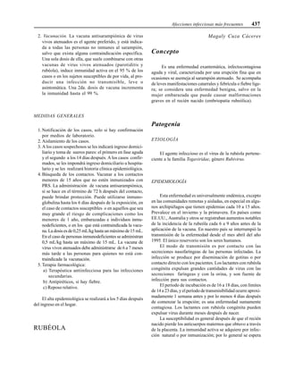 Afecciones infecciosas más frecuentes 437
2. Vacunación. La vacuna antisarampiónica de virus
vivos atenuados es el agente preferido, y está indica-
da a todas las personas no inmunes al sarampión,
salvo que exista alguna contraindicación específica.
Una sola dosis de ella, que suele combinarse con otras
vacunas de virus vivos atenuados (parotiditis y
rubéola), induce inmunidad activa en el 95 % de los
casos o en los sujetos susceptibles de por vida, al pro-
ducir una infección no transmisible, leve o
asintomática. Una 2da. dosis de vacuna incrementa
la inmunidad hasta el 99 %.
MEDIDAS GENERALES
1. Notificación de los casos, solo si hay confirmación
por medios de laboratorio.
2. Aislamiento de los casos.
3. A los casos sospechosos se les indicará ingreso domici-
liario y toma de sueros pares: el primero en fase aguda
y el segundo a los 14 días después. A los casos confir-
mados, se les impondrá ingreso domiciliario u hospita-
lario y se les realizará historia clínica epidemiológica.
4. Búsqueda de los contactos. Vacunar a los contactos
menores de 15 años que no estén inmunizados con
PRS. La administración de vacuna antisarampiónica,
si se hace en el término de 72 h después del contacto,
puede brindar protección. Puede utilizarse inmuno-
globulina hasta los 6 días después de la exposición, en
el caso de contactos susceptibles o en aquellos que sea
muy grande el riesgo de complicaciones como los
menores de 1 año, embarazadas e individuos inmu-
nodeficientes, o en los que está contraindicada la vacu-
na. La dosis es de 0,25 mL/kg hasta un máximo de 15 mL.
En el caso de personas inmunodeficientes se administran
0,5 mL/kg hasta un máximo de 15 mL. La vacuna de
virus vivos atenuados debe administrarse de 6 a 7 meses
más tarde a las personas para quienes no está con-
traindicada la vacunación.
5. Terapia farmacológica:
a) Terapéutica antiinfecciosa para las infecciones
secundarias.
b) Antipiréticos, si hay fiebre.
c) Reposo relativo.
El alta epidemiológica se realizará a los 5 días después
del ingreso en el hogar.
RUBÉOLA
Magaly Cuza Cáceres
Concepto
Es una enfermedad exantemática, infectocontagiosa
aguda y viral, caracterizada por una erupción fina que en
ocasiones se asemeja al sarampión atenuado. Se acompaña
de leves manifestaciones catarrales y febrícula o fiebre lige-
ra; se considera una enfermedad benigna, salvo en la
mujer embarazada que puede causar malformaciones
graves en el recién nacido (embriopatía rubeólica).
Patogenia
ETIOLOGÍA
El agente infeccioso es el virus de la rubéola pertene-
ciente a la familia Togaviridae, género Rubivirus.
EPIDEMIOLOGÍA
Esta enfermedad es universalmente endémica, excepto
en las comunidades remotas y aisladas, en especial en algu-
nos archipiélagos que tienen epidemias cada 10 a 15 años.
Prevalece en el invierno y la primavera. En países como
EE.UU., Australia y otros se registraban aumentos notables
de la incidencia de la rubeóla cada 6 a 9 años antes de la
aplicación de la vacuna. En nuestro país se interrumpió la
transmisión de la enfermedad desde el mes abril del año
1995. El único reservorio son los seres humanos.
El modo de transmisión es por contacto con las
secreciones nasofaríngeas de las personas infectadas. La
infección se produce por diseminación de gotitas o por
contacto directo con los pacientes. Los lactantes con rubéola
congénita expulsan grandes cantidades de virus con las
secreciones faríngeas y con la orina, y son fuente de
infección para sus contactos.
El período de incubación es de 16 a 18 días, con límites
de 14 a 23 días, y el período de transmisibilidad ocurre aproxi-
madamente 1 semana antes y por lo menos 4 días después
de comenzar la erupción; es una enfermedad sumamente
contagiosa. Los lactantes con rubéola congénita pueden
expulsar virus durante meses después de nacer.
La susceptibilidad es general después de que el recién
nacido pierde los anticuerpos maternos que obtuvo a través
de la placenta. La inmunidad activa se adquiere por infec-
ción natural o por inmunización; por lo general se espera
 