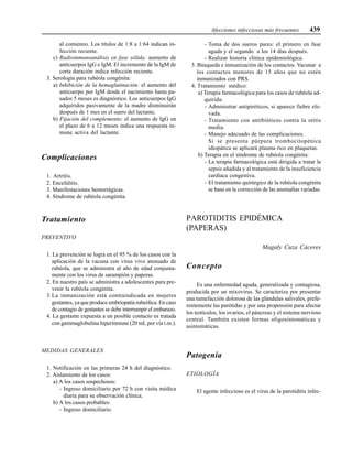 Afecciones infecciosas más frecuentes 439
al comienzo. Los títulos de 1:8 a 1:64 indican in-
fección reciente.
c) Radioinmunoanálisis en fase sólida: aumento de
anticuerpos IgG e IgM. El incremento de la IgM de
corta duración indica infección reciente.
3. Serología para rubéola congénita:
a) Inhibición de la hemaglutinación: el aumento del
anticuerpo por IgM desde el nacimiento hasta pa-
sados 5 meses es diagnóstico. Los anticuerpos IgG
adquiridos pasivamente de la madre disminuirán
después de 1 mes en el suero del lactante.
b) Fijación del complemento: el aumento de IgG en
el plazo de 6 a 12 meses indica una respuesta in-
mune activa del lactante.
Complicaciones
1. Artritis.
2. Encefalitis.
3. Manifestaciones hemorrágicas.
4. Síndrome de rubéola congénita.
Tratamiento
PREVENTIVO
1. La prevención se logra en el 95 % de los casos con la
aplicación de la vacuna con virus vivo atenuado de
rubéola, que se administra al año de edad conjunta-
mente con los virus de sarampión y paperas.
2. En nuestro país se administra a adolescentes para pre-
venir la rubéola congénita.
3. La inmunización está contraindicada en mujeres
gestantes, ya que produce embriopatía rubeólica. En caso
de contagio de gestantes se debe interrumpir el embarazo.
4. La gestante expuesta a un posible contacto es tratada
con gammaglobulina hiperinmune (20 mL por vía i.m.).
MEDIDAS GENERALES
1. Notificación en las primeras 24 h del diagnóstico.
2. Aislamiento de los casos:
a) A los casos sospechosos:
- Ingreso domiciliario por 72 h con visita médica
diaria para su observación clínica.
b) A los casos probables:
- Ingreso domiciliario.
- Toma de dos sueros pares: el primero en fase
aguda y el segundo a los 14 días después.
- Realizar historia clínica epidemiológica.
3. Búsqueda e inmunización de los contactos. Vacunar a
los contactos menores de 15 años que no estén
inmunizados con PRS.
4. Tratamiento médico:
a) Terapia farmacológica para los casos de rubéola ad-
quirida:
- Administrar antipiréticos, si aparece fiebre ele-
vada.
- Tratamiento con antibióticos contra la otitis
media.
- Manejo adecuado de las complicaciones.
Si se presenta púrpura trombocitopénica
idiopática se aplicará plasma rico en plaquetas.
b) Terapia en el síndrome de rubéola congénita:
- La terapia farmacológica está dirigida a tratar la
sepsis añadida y al tratamiento de la insuficiencia
cardíaca congestiva.
- El tratamiento quirúrgico de la rubéola congénita
se basa en la corrección de las anomalías variadas.
PAROTIDITIS EPIDÉMICA
(PAPERAS)
Magaly Cuza Cáceres
Concepto
Es una enfermedad aguda, generalizada y contagiosa,
producida por un mixovirus. Se caracteriza por presentar
una tumefacción dolorosa de las glándulas salivales, prefe-
rentemente las parótidas y por una propensión para afectar
los testículos, los ovarios, el páncreas y el sistema nervioso
central. También existen formas oligosintomáticas y
asintomáticas.
Patogenia
ETIOLOGÍA
El agente infeccioso es el virus de la parotiditis infec-
 