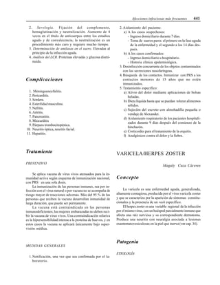 Afecciones infecciosas más frecuentes 441
2. Serología. Fijación del complemento,
hemaglutinación y neutralización. Aumento de 4
veces en el título de anticuerpos entre los estadios
agudo y de convalecencia; la neutralización es un
procedimiento más caro y requiere mucho tiempo.
3. Determinación de amilasas en el suero. Elevadas al
principio de la infección aguda.
4. Análisis del LCR. Proteínas elevadas y glucosa dismi-
nuida.
Complicaciones
1. Meningoencefalitis.
2. Pericarditis.
3. Sordera.
4. Esterilidad masculina.
5. Nefritis.
6. Artritis.
7. Pancreatitis.
8. Miocarditis
9. Púrpura trombocitopénica.
10. Neuritis óptica, neuritis facial.
11. Hepatitis.
Tratamiento
PREVENTIVO
Se aplica vacuna de virus vivos atenuados para la in-
munidad activa según esquema de inmunización nacional,
con PRS en una sola dosis.
La inmunización de las personas inmunes, sea por in-
fección con el virus natural o por vacuna no se acompaña de
riesgo mayor de reacciones adversas. Más del 95 % de las
personas que reciben la vacuna desarrollan inmunidad de
larga duración, que puede ser permanente.
La vacuna está contraindicada en las personas
inmunodeficientes; las mujeres embarazadas no deben reci-
bir la vacuna de virus vivos. Una contraindicación relativa
es la hipersensibilidad intensa a la proteína de huevos, y en
estos casos la vacuna se aplicará únicamente bajo super-
visión médica.
MEDIDAS GENERALES
1. Notificación, una vez que sea confirmada por el la-
boratorio.
2. Aislamiento del paciente:
a) A los casos sospechosos:
- Ingreso domiciliario durante 7 días.
- Toma de sueros pares: el primero en la fase aguda
de la enfermedad y el segundo a los 14 días des-
pués.
b) A los casos confirmados:
- Ingreso domiciliario u hospitalario.
- Historia clínica epidemiológica.
3. Desinfección concurrente de los objetos contaminados
con las secreciones nasofaríngeas.
4. Búsqueda de los contactos. Inmunizar con PRS a los
contactos menores de 15 años que no estén
inmunizados.
5. Tratamiento específico:
a) Alivio del dolor mediante aplicaciones de bolsas
heladas.
b) Dieta líquida hasta que se puedan tolerar alimentos
sólidos.
c) Sujeción del escroto con almohadilla pequeña o
vendaje de Alexander.
d) Aislamiento respiratorio de los pacientes hospitali-
zados durante 9 días después del comienzo de la
hinchazón.
e) Corticoides para el tratamiento de la orquitis.
f) Analgésicos contra el dolor y la fiebre.
VARICELA/HERPES ZOSTER
Magaly Cuza Cáceres
Concepto
La varicela es una enfermedad aguda, generalizada,
altamente contagiosa, producida por el virus varicela zoster
y que se caracteriza por la aparición de síntomas constitu-
cionales y la presencia de un rash específico.
El herpes zoster es una variable regional de la infección
por el mismo virus, con un huésped parcialmente inmune que
afecta una raíz nerviosa y su correspondiente dermatoma.
Produce una neuritis con neuralgia asociada a lesiones
exantematovesiculosas en la piel que inerva (ver cap. 34).
Patogenia
ETIOLOGÍA
 