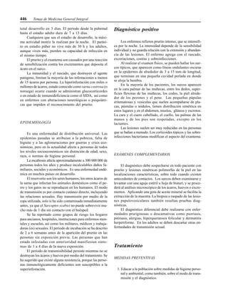446 Temas de Medicina General Integral
total desarrollo en 3 días. El período desde la pubertad
hasta el estadio adulto dura de 7 a 13 días.
Cualquiera que sea el estadio de desarrollo, la máxi-
ma actividad motriz la realizan por la noche. El parási-
to en estadio púber no vive más de 30 h y los adultos,
aunque viven más, pierden su capacidad de infección en
el mismo tiempo.
El prurito y el exantema son causados por una reacción
de sensibilización contra los excrementos que deposita el
ácaro en el surco.
La inmunidad y el rascado, que destruyen el agente
patógeno, limitan la mayoría de las infestaciones a menos
de 15 ácaros por persona. La hiperinfestación con miles o
millones de ácaros, estado conocido como sarna costrosa (o
noruega) ocurre cuando se administran glucocorticordes
o en estado de inmunodeficiencia como el SIDA, así como
en enfermos con alteraciones neurológicas o psiquiátri-
cas que impiden el reconocimiento del prurito.
EPIDEMIOLOGÍA
Es una enfermedad de distribución universal. Las
epidemias pasadas se atribuían a la pobreza, falta de
higiene y a las aglomeraciones por guerras y crisis eco-
nómicas, pero en la actualidad afecta a personas de todos
los niveles socioeconómicos sin distinción de edad, sexo,
raza, o normas de higiene personal.
La escabiosis afecta aproximadamente a 300 000 000 de
personas todos los años y produce incalculables daños fa-
miliares, sociales y económicos. Es una enfermedad endé-
mica en muchos países en desarrollo.
El reservorio son los seres humanos; los otros ácaros de
la sarna que infectan los animales domésticos como el pe-
rro y los gatos no se reproducen en los humanos. El modo
de transmisión es por contacto cutáneo directo, incluyendo
las relaciones sexuales. Hay transmisión por medio de la
ropa utilizada, solo si ha sido contaminada inmediatamente
antes, ya que el Sarcoptes scabiei no puede sobrevivir mu-
cho más de 1 día sin contacto con el huésped.
Se ha reportado como grupos de riesgo los hogares
para ancianos, hospitales, instituciones para enfermos men-
tales y escuelas, así como los militares, médicos y trabaja-
doras (es) sexuales. El período de incubación se ha descrito
de 2 a 6 semanas antes de la aparición del prurito en las
personas sin exposición previa. Las personas que han
estado infestadas con anterioridad manifiestan sínto-
mas de 1 a 4 días de la nueva exposición.
El período de transmisibilidad persiste mientras no se
destruyan los ácaros y huevos por medio del tratamiento. Se
ha sugerido que existe alguna resistencia, porque las perso-
nas inmunológicamente deficientes son susceptibles a la
superinfestación.
Diagnóstico positivo
Los enfermos refieren prurito intenso, que se intensifi-
ca por la noche. La intensidad depende de la sensibilidad
individual y no guarda relación con la extensión y abundan-
cia de las lesiones. El enfermo agrega con el rascado,
excoriaciones, costras y sobreinfecciones.
Al realizar el examen físico, se pueden hallar los sur-
cos típicos, que aparecen como líneas ondulantes oscuras
en la epidermis de alrededor de 3 a 15 mm de longitud,
que terminan en una pequeña cavidad perlada en donde
se aloja la hembra.
En la mayoría de los pacientes, los surcos aparecen
en la cara palmar de las muñecas, entre los dedos, super-
ficies flexoras de las muñecas, los codos, la piel alrede-
dor de los pezones y el pene. Las pequeñas pápulas
eritematosas y vesículas que suelen acompañarse de pla-
cas, pústulas o nódulos, tienen distribución simétrica en
estos lugares y en el abdomen, muslos, glúteos y escrotos.
La cara y el cuero cabelludo, el cuello, las palmas de las
manos y de los pies son respetadas, excepto en los
lactantes.
Las lesiones suelen ser muy reducidas en las personas
que se bañan a menudo. Los corticoides tópicos y las sobre-
infecciones bacterianas modifican el aspecto del exantema.
EXÁMENES COMPLEMENTARIOS
El diagnóstico debe sospecharse en todo paciente con
prurito y lesiones simétricas polimorfas de la piel en las
localizaciones características, sobre todo cuando existen
antecedentes de contactos. Los surcos deben examinarse y
levantar con una aguja estéril u hoja de bisturí, y se proce-
derá al análisis microscópico de los ácaros, huevos o excre-
mentos. Aplicando una gota de aceite mineral se facilita la
extracción de la muestra. La biopsia o raspado de las lesio-
nes papulovesiculares también resultan pruebas diag-
nósticas.
El diagnóstico diferencial debe realizarse con enfer-
medades pruriginosas o descamativas como psoriasis,
pitiriasis, alergias, hiperqueratosis folicular y dermatitis
herpetiforme. En los adultos se deben descartar otras en-
fermedades de transmisión sexual.
Tratamiento
MEDIDAS PREVENTIVAS
1. Educar a la población sobre medidas de higiene perso-
nal y ambiental, como también, sobre el modo de trans-
misión y el diagnóstico.
 