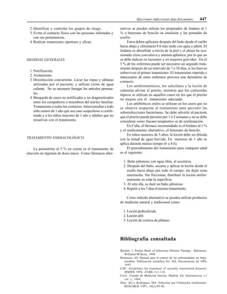 Afecciones infecciosas más frecuentes 447
2. Identificar y controlar los grupos de riesgo.
3. Evitar el contacto físico con las personas infestadas y
con sus pertenencias.
4. Realizar tratamiento oportuno y eficaz.
MEDIDAS GENERALES
1. Notificación.
2. Aislamiento.
3. Desinfección concurrente. Lavar las ropas y sábanas
utilizadas por el paciente, y utilizar ciclos de agua
caliente. No es necesario fumigar los artículos persona-
les.
4. Búsqueda de casos no notificados y no diagnosticados
entre los compañeros o miembros del núcleo familiar.
Tratamiento a todos los contactos. Interconsultar a todo
niño menor de 1 año que sea caso sospechoso o confir-
mado y a los niños mayores de 1 año y adultos que no
resuelvan con el tratamiento.
TRATAMIENTO FARMACOLÓGICO
La permetrina al 5 % en crema es el tratamiento de
elección en régimen de dosis única. Como fármacos alter-
nativos se pueden utilizar los preparados de lindano al 1
% o benzoato de bencilo en emulsión y las pomadas de
azufre.
Estos deben aplicarse después del baño desde el cuello
hacia abajo y eliminarse 8 h más tarde con agua y jabón. El
lindano es absorbido a través de la piel y el abuso ha oca-
sionado crisis convulsiva y anemia aplástica, por lo que no
se debe indicar en lactantes y en mujeres grávidas. En el
5 % de los enfermos puede ser necesario un segundo trata-
miento después de un intervalo de 7 a 10 días, si los huevos
sobreviven el primer tratamiento. El tratamiento repetido e
innecesario de estos enfermos provoca una dermatitis de
contacto.
Los antihistamínicos, los salicilatos y la loción de
calamina alivian el prurito, mientras que los corticoides
tópicos se utilizan en aquellos casos en los que el prurito
no mejora con el tratamiento adecuado.
Los antibióticos orales se utilizan en los casos que no
se observa respuesta al tratamiento para prevenir las
sobreinfecciones bacterianas. Se debe advertir al paciente
que el prurito puede persistir por 1 ó 2 semanas y no se debe
considerar como fracaso terapéutico ni de reinfestación.
En Cuba, el fármaco recomendado es el lindano al 1 %
y el medicamento alternativo, el benzoato de bencilo.
En niños menores de 5 años, la loción debe ser diluida
con la mitad de agua hervida. En menores de 1 año se
aplica durante menos tiempo (6 a 8 h).
El procedimiento del tratamiento para cualquier edad
es el siguiente:
1. Baño jabonoso con agua tibia, al acostarse.
2. Después del baño, secarse y aplicar la loción desde el
cuello hacia abajo por todo el cuerpo, sin dejar zona
intermedia. Sin friccionar, distribuir la loción unifor-
memente en toda la superficie.
3. Al otro día, se dará un baño jabonoso.
4. Repetir a los 7 días el mismo tratamiento.
Como método alternativo se pueden utilizar productos
de medicina natural y tradicional como:
1. Loción pediculicida.
2. Loción añil.
3. Loción de corteza de plátano.
Bibliografía consultada
Bartlett, J. Pocket Book of Infectious Diseese Therapy. Baltimore,
Williams/Wilkins, 1998.
Benenson, AS. Manual para el control de las enfermedades no trans-
misibles. Publicación científica No. 564, Decimosexta ed. OPS,
1997.
CDC. Guidelines for treatment of sexually transmitted diseases.
MMWR 1998; 47(RR-1):1-118.
Cecil. Tratado de Medicina Interna. Madrid, Ed. Interamerica, t.1
vol. 1, 1994.
Díaz, AG y Rodríguez, MA. Infección por Chlamydia trachomatis.
RESUMED 1997; 10(2):89-96.
 