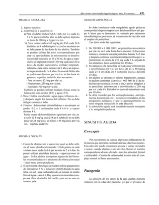Afecciones otorrinofaringolaríngeas más frecuentes 451
MEDIDAS GENERALES
1. Reposo relativo.
2. Antitérmicos y analgésicos:
a) Para el adulto: indicar ASA, 1 tab. por v.o. cada 4 a
6 h. Si presenta fiebre alta, se debe aplicar dipirona
en dosis de 600 mg a 1 g por vía i.m.
b) Para niños: indicar 65 mg/kg de ASA cada 24 h
divididas en 4 subdosis por v.o.; en los escolares no
se debe pasar de las dosis de los adultos. También
se pueden utilizar las dosis correspondientes por
esta vía, pero en forma de microenema: se disuelve
la cantidad necesaria en 15 a 30 mL de agua o supo-
sitorio de dipirona infantil (300 mg cada uno) en la
dosis de medio supositorio, cortado longitudi-
nalmente, para niños menores de 1 año o un suposi-
torio para niños de 1 a 4 años. En caso de fiebre alta
se podrá usar dipirona por vía i.m. en las dosis si-
guientes, repetidas cada 6 h, si es necesario:
- Para lactantes: 125 mg por vía i.m.
- Preescolares: 250 mg por vía i.m.
- Escolares: 500 mg por vía i.m.
También se pueden utilizar medidas físicas como la
balneación con alcohol (1/3) y agua (2/3).
3. Dieta. Hídrica inicialmente –agua, jugos, refrescos, etc.–
y después, según los deseos del enfermo. No se debe
obligar a comer al niño.
4. Vómitos. Administrar citrobelladona o novatropín en
jarabe –1/2 a 1 cucharadita cada 4 ó 6 h– y reposo
durante 4 h.
Puede usarse el dimenhidrinato (gravinol) por vía i.m.
a razón de 5 mg/kg cada 24 h en 4 subdosis; no se debe
pasar de 25 mg/dosis en niños o 50 mg/dosis por vía
i.m. –repetida cada 6 h.
MEDIDAS LOCALES
1. Contra la obstrucción o secreción nasal se debe utili-
zar el suero clorobicarbonatado: 1/4 de gotero en cada
ventana nasal cada 4 ó 6 h por no más de 5 a 6 días. Se
puede utilizar atmósfera húmeda –vaporizaciones de
agua–. En los adultos se emplean algunas de las fórmu-
las recomendadas en el síndrome de obstrucción nasal
–véase tema correspondiente.
2. Si se presenta odinofagia se pueden utilizar gargarismos
de fenosalil al 4 % o solución Dobell diluida en agua
tibia con sal –una cucharadita de sal común en medio
litro de agua– cada 4 h. Hay quienes recomiendan com-
presas tibias alrededor del cuello, pero no se usan en
nuestro país.
MEDIDAS ESPECÍFICAS
Se debe considerar toda amigdalitis aguda pultácea
como producida por estreptococos betahemolíticos del gru-
po A hasta que se demuestre lo contrario por exámenes
microbiológicos; por tanto, el tratamiento de elección será
el empleo de penicilina.
Las dosis serán las siguientes:
1. De 500 000 a 1 000 000 U de penicilina novocaínica
por vía i.m. en 1 sola dosis diaria durante 10 días como
mínimo o comenzar con esta penicilina durante 3 a 5 días
y después continuar con fenoximetilpenicilina por v.o.
(penicilina) en dosis de 250 mg cada 6 h, alejada de
los alimentos, hasta completar los 10 días.
2. En alérgicos a la penicilina se podrá usar eritromicina
o novobiocina por v.o. en dosis de 25 a 50 mg/kg
cada 24 h dividida en 4 subdosis diarias durante
10 días.
3. En adultos se utilizará el mismo tratamiento, aunque
se pudiera aumentar la dosis a 1 000 000 de U de pe-
nicilina novocaínica 2 veces al día, y en los alérgicos a
la penicilina: eritromicina o novobiocina a 250 mg
por v.o. cada 6 h. En todos los casos el tratamiento será
por 10 días.
4. Se debe recordar que los aminoglucósidos –estrepto-
micina, kanamicina, etc.– no son recomendados en las
amigdalitis pultáceas, y que la gammaglobulina no
tiene ninguna indicación en esta afección.
5. La adenoiditis aguda será tratada de manera semejante
a la amigdalitis pultácea.
SINUSITIS AGUDA
Concepto
Por este término se conoce el proceso inflamatorio de
la mucosa que tapiza las cavidades anexas a las fosas nasales.
Esta afección puede presentarse en una o varias cavidades
o senos; cuando afectan a uno de ellos llevará el nombre
correspondiente al seno afectado –maxilar, etmoidal, frontal
o esfenoidal–. Cuando la enfermedad lesiona todo el com-
plejo sinusal se llama pansinusitis.
Patogenia
La afección de los senos de la cara guarda estrecha
relación con la edad del paciente, ya que el proceso de
 