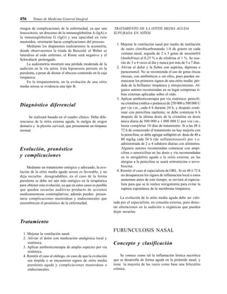 456 Temas de Medicina General Integral
riesgos de complicaciones de la enfermedad, ya que una
leucocitosis, un descenso de la inmunoglobulina A (IgA) o
la inmunoglobulina G (IgG) y una opacidad en velo
mastoideo, orientarán hacia complicaciones del proceso.
Mediante los diapasones realizaremos la acumetría,
donde observaremos la tríada de Benzold: el Weber se
lateraliza al oído enfermo, el Rinne será negativo y el
Schwabach prolongado.
La audiometría mostrará una pérdida moderada de la
audición en la vía aérea. Esta hipoacusia persiste en la
purulenta, a pesar de drenar el absceso contenido en la caja
timpánica.
En la timpanometría, en la evolución de una otitis
media serosa se evidencia una tipo B.
Diagnóstico diferencial
Se realizará basado en el cuadro clínico. Debe dife-
renciarse de la otitis externa aguda, la otalgia de origen
dentario y la plexitis cervical, que presentarán un tímpano
normal.
Evolución, pronóstico
y complicaciones
Mediante un tratamiento enérgico y adecuado, la evo-
lución de la otitis media aguda serosa es favorable, y no
deja secuelas desagradables; en el caso de la forma
purulenta se debe ser aún más enérgico en la terapéutica
para obtener esta evolución, ya que en estos casos es posible
que queden secuelas auditivas producto de acciones
medicamentosas contemplativas; además pueden presen-
tarse complicaciones mastoideas y endocraneales que
ensombrecen el pronóstico de la enfermedad.
Tratamiento
1. Mejorar la ventilación nasal.
2. Aliviar el dolor con medicación analgésica local y
sistémica.
3. Aplicar antibioticoterapia de amplio espectro por vía
sistémica.
4. Remitir el caso al otólogo, en caso de que la evolución
sea tórpida o se encuentren signos de otitis media
purulenta aguda y complicaciones mastoideas o
endocraneales.
TRATAMIENTO DE LA OTITIS MEDIA AGUDA
SUPURADA EN NIÑOS
1. Mejorar la ventilación nasal por medio de instilación
de suero clorobicarbonatado 1/4 de gotero en cada
ventana nasal, seguida de 2 a 3 gotas de neosinefril
(fenilefrina) al 0,25 % o de efedrina al 1 %. Se usa-
rán de 3 a 4 veces al día y nunca por más de 5 a 7 días.
2. Aliviar el dolor y la fiebre con aspirina, dipirona o
paracetamol. No se recomienda el uso de gotas óticas
oleosas, con antibióticos o sin ellos, pues pueden en-
mascarar los primeros signos de una otitis media: pér-
dida de la brillantez timpánica y enrojecimiento. Al-
gunos autores recomiendan en su lugar compresas ti-
bias externas aplicadas sobre el oído.
3. Aplicar antibioticoterapia por vía sistémica: penicili-
na cristalina (sódica o potásica) de 250 000 a 500 000 U
por vía i.m., cada 6 h durante 24 h, y después conti-
nuar con penicilina rapilenta; se debe comenzar 6 h
después de la última dosis de la cristalina en dosis
única diaria de 500 000 a 1 000 000 U por vía i.m.,
hasta completar 10 días de tratamiento. Si a las 48 ó
72 h de comenzado el tratamiento no hay mejoría con
la penicilina, se debe agregar sulfaprim en dosis de 40 a
80 mg/kg cada 24 h (de sulfametoxazol) por v.o.
administrada de 2 a 4 subdosis diarias con alimentos.
Algunos autores recomiendan comenzar con ampi-
cilina o amoxicilina en las dosis y vía recomendadas
en la amigdalitis aguda o la otitis externa; en las
alergias a la penicilina se usará eritromicina o novo-
biocina.
4. Remitir el caso al especialista de ORL. Si en 48 ó 72 h
no desaparecen los signos de inflamación local o estos
aumentan antes de este tiempo, se enviará al especia-
lista para que se le realice mirigotomía para evitar la
ruptura espontánea de la membrana timpánica.
La evolución de la otitis media aguda debe ser valo-
rada por el especialista, en consulta externa, para detec-
tar alteraciones en la audición u orgánicas que pueden
dejar secuelas.
FURUNCULOSIS NASAL
Concepto y clasificación
Se conoce como tal la inflamación hística necrótica
que se desarrolla de forma aguda en la pirámide nasal, y
tiene la mayoría de las veces como base una foliculitis
crónica.
 
