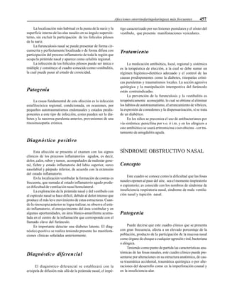 Afecciones otorrinofaringolaríngeas más frecuentes 457
La localización más habitual es la punta de la nariz y la
superficie interna de las alas nasales en su ángulo superoin-
terno, sin excluir la participación de los folículos pilosos
de la nariz.
La furunculosis nasal se puede presentar de forma cir-
cunscrita y perfectamente localizada o de forma difusa con
participación del proceso inflamatorio de toda la región que
ocupa la pirámide nasal y aparece como celulitis regional.
La infección de los folículos pilosos puede ser única o
múltiple y constituye el cuadro conocido como vestibulitis,
la cual puede pasar al estado de cronicidad.
Patogenia
La causa fundamental de esta afección es la infección
estafilocócica regional, condicionada, en ocasiones, por
pequeños autotraumatismos endonasales y estados predis-
ponentes a este tipo de infección, como pueden ser la dia-
betes y la nasorrea purulenta anterior, provenientes de una
rinosinusopatía crónica.
Diagnóstico positivo
Esta afección se presenta al examen con los signos
clínicos de los procesos inflamatorios agudos, es decir,
dolor, calor, rubor y tumor, acompañados de malestar gene-
ral, fiebre y estado inflamatorio del labio superior, surco
nasolabial y párpado inferior, de acuerdo con la extensión
del estado inflamatorio.
En la localización vestibular la formación de costras es
frecuente, que sumada al estado inflamatorio agudo produ-
ce dificultad de ventilación nasal homolateral.
La exploración de la pirámide nasal y del vestíbulo con
el espéculo nasal se hace difícil, debido al dolor intenso que
produce el más leve movimiento de estas estructuras. Cuan-
do la rinoscopia anterior se logra realizar, se observa el esta-
do inflamatorio, el enrojecimiento del área vestibular y en
algunas oportunidades, un área blanco-amarillenta acumu-
lada en el centro de la inflamación que corresponde con el
llamado clavo del furúnculo.
Es importante detectar una diabetes latente. El diag-
nóstico positivo se realiza teniendo presente las manifesta-
ciones clínicas señaladas anteriormente.
Diagnóstico diferencial
El diagnóstico diferencial se establecerá con la
erisipela de difusión más allá de la pirámide nasal, el impé-
tigo caracterizado por sus lesiones pustulares y el zóster del
vestíbulo, que presenta manifestaciones vesiculares.
Tratamiento
La medicación antibiótica, local, regional y sistémica
es la terapéutica de elección, a la cual se debe sumar un
régimen higiénico-dietético adecuado y el control de las
causas predisponentes como la diabetes, rinopatías cróni-
cas purulentas y traumatismos locales. La acción agresiva
quirúrgica y la manipulación intempestiva del furúnculo
están contraindicadas.
La prevención de la furunculosis y la vestibulitis es
terapéuticamente aconsejable, lo cual se obtiene al eliminar
los hábitos de autotraumatismo, el arrancamiento de vibrices,
la expresión de comedones y la dispensarización, si se trata
de un diabético.
En los niños se preconiza el uso de antibacterianos por
vía sistémica: penicilina por v.o. ó i.m. y en los alérgicos a
este antibiótico se usará eritromicina o novobicina –ver tra-
tamiento de amigdalitis aguda.
SÍNDROME OBSTRUCTIVO NASAL
Concepto
Este cuadro se conoce como la dificultad que las fosas
nasales oponen al paso del aire, sea el momento inspiratorio
o espiratorio; es conocido con los nombres de síndrome de
insuficiencia respiratoria nasal, síndrome de mala ventila-
ción nasal y tupición nasal.
Patogenia
Puede decirse que este cuadro clínico que se presenta
con gran frecuencia, afecta a un elevado porcentaje de la
población, producto de la participación de la mucosa nasal
como órgano de choque a cualquier agresión viral, bacteriana
o alérgica.
Teniendo como punto de partida las características ana-
tómicas de las fosas nasales, este cuadro clínico puede pre-
sentarse por alteraciones en su estructura anatómica, de cau-
sa traumática accidental, traumática quirúrgica o por alte-
raciones del desarrollo como en la imperforación coanal y
en la insuficiencia alar.
 