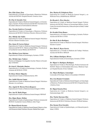 XVIII
Dra. Elba Gómez Sosa
Especialista de I y II Grado en Ginecología y Obstetricia. Profesora
Auxiliar del ISCM-H. Hospital Docente «América Arias»
Dr. Eloy G. González Vera
Especialista de I Grado en Medicina General Integral, y en Geronto-
logía y Geriatría. Profesor Instructor del ISCM-H. Secretario de la
Sociedad Cubana de la Enfermedad de Alzheimer
Dra. Teresita Gutiérrez Coronado
Especialista de I Grado en Ginecología y Obstetricia. Profesora
Instructora del ISCM-H. Policlínico Docente «Héroes de Girón»
Dra. Mileidy Isla Valdés
Especialista de I Grado en Medicina General Integral. Policlínico
Docente «Ramón González Coro»
Dra. Juana M. Larrea Salazar
Especialista de I Grado en Medicina General Integral. Profesora
Instructora del ISCM-VC. Master en Salud Pública. Vicedecana de
la Facultad de Ciencias Médicas del ISCM-VC
Dra. Bárbara Leyva Salermo
Especialista de I Grado en Gerontología y Geriatría. CITED
Dra. Mérida López Nodarse
Doctora en Pedagogía. Investigadora Auxiliar. Master en Sexuali-
dad. CENESEX
Dr. Jesús E. Menéndez Jiménez
Especialista de I y II Grado en Gerontología y Geriatría. Profesor
Asistente del ISCM-H. CITED
Dr. Renzo Mestre Miguelez
Especialista de I Grado en Medicina Interna. INN
Dra. Judith Moreno Lamas
Especialista de I Grado en Medicina General Integral. Policlínico
Docente «1ro. de Enero»
Dra. Angela M. Moreno Peréz-Barquero
Especialista de I Grado en Medicina General Integral. CNPES
Dra. Ana M. Muñiz Roque
Especialista de I Grado en Medicina General Integral. MINSAP
Dra. Digna Ramos Molina
Especialista de I Grado en Epidemiología. Profesora Asistente del
ISCM-H. Facultad de Ciencias Médicas «Julio Trigo»
Dr. Manuel Osorio Serrano
EspecialistadeIGradoen MedicinaGeneralIntegral.MasterenAten-
ciónPrimariadeSalud.PoliclínicoDocente«ManuelDíazLegrá»
Dra. Maritza M. Peñafuerte Pérez
Especialista de I Grado en Medicina General Integral, y en
Medicina Física y Rehabilitación. MINSAP
Dr. Ricardo L. Pérez Sánchez
Especialista de I Grado en Medicina General Integral. Profesor
Instructor del ISCM-H. Master en Gerontología Médica y Social.
Centro Provincial de Promoción y Educación para la Salud, Ciudad
de La Habana
Dr. Osvaldo Prieto Ramos
Especialista de I y II Grado en Gerontología y Geriatría. Profesor
Auxiliar del ISCM-H. CITED
Dr. Otto R. Recio Rodríguez
Especialista de I Grado en Medicina General Integral. Policlínico
Docente «Luyanó»
Dra. María E. Reyes García
Especialista de I y II Grado en Medicina del Trabajo. Profesora
Auxiliar del ISCM-H. MINSAP
Dra. Lilliams Rodríguez Rivera
Especialista de I Grado en Gerontología y Geriatría. CITED
Dr. Miguel A. Rodríguez Rodríguez
Especialista de I Grado en Microbiología. Profesor Instructor del
ISCM-H. Master en Enfermedades Infecciosas y Medicina Tropi-
cal. Hospital Docente «Freire Andrade»
Lic. Mayra Rodríguez. Lauzurique
Licenciada en Psicología. Master en Sexualidad. CENESEX
Dra. Liset Román Fernández
EspecialistadeIGradoenMedicinaGeneralIntegralyenGinecología
y Obstetricia. Profesora Instructora del ISCM-H. Hospital Docente
«América Arias»
Dr. Miguel Soneira Pérez
Especialista de I Grado en Medicina General Integral y en
Gastroenterología. IGE
Dra. Niurka Taureaux Díaz
Especialista de I Grado en Medicina General Integral. Profesora
Instructora del ISCM-H. Policlínico Docente «Wilfredo Santana»
Dra. Susana Terry González
Especialista de I Grado en Epidemiología, y en Educación para la
Salud. CNPES
 