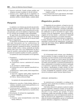 462 Temas de Medicina General Integral
2. Epistaxis moderada. Cuando reclama medidas más
enérgicas sin poner en peligro la vida del enfermo.
3. Epistaxis grave. Aquella que por su magnitud e in-
tensidad es capaz de hacer peligrar al enfermo y tiene un
pronóstico sombrío, evolución tórpida y conducta radical.
Patogenia
La epistaxis es un síntoma que presenta una prevalen-
cia muy especial en aquellos enfermos que tienen como
base afecciones vasculares, como consecuencia de su afec-
ción principal, como son los diabéticos e hipertensos, debi-
do a la vasculitis que acompaña a estas enfermedades.
De igual forma, las modificaciones climáticas en las
que intervienen la disminución del índice de humedad
ambiental y, por ende, la desecación de la mucosa nasal,
facilitan el sangramiento.
El mecanismo de producción del sangramiento nasal
está dado básicamente por las características de
hipervascularización de la mucosa nasal y por el decursar
trasnasal, epinasal y paranasal de arterias y arteriolas del
sistema carótida externa e interna, producido por heridas
directas sobre estos vasos o por estallamientos de ellos a
causa de vasculitis y perivasculitis de orígenes múltiples;
las causas de la epistaxis pueden ser locales y generales.
Las epistaxis de causa local pueden ser las siguientes:
1. Traumáticas:
a ) Quirúrgicas: complicaciones de intervenciones so-
bre la región.
b) Traumatismos internos: autolesión de la mucosa
nasal.
c) No quirúrgicas: cuerpos extraños.
d) Traumatismos externos: agresión craneofacial o ac-
cidental.
e) Inflamatorias: catarro común, rinitis inespecíficas.
2. No traumáticas:
a) Tumorales: angioma septal, pólipo sangrante del
tabique, angiofibroma juvenil y cáncer.
b) Tróficas: úlceras tróficas de Hajek.
Las epistaxis de causa general pueden ser :
1. Inflamatorias específicas. Fiebre tifoidea, difteria, es-
carlatina, sarampión, secuela luética perforativa y se-
cuela hanseniana perforativa.
2. Cardiovasculares. Aterosclerosis, enfermedad de
Rendu-Osler, vasculitis hipertensiva y vasculitis inmu-
noalérgica.
3. Hematopatías. Se incluyen las coagulopatías.
4. Carencial. Endógenos.
5. Toxemia:
a) Exógenas: gases neuroparalizantes como Sarín,
Soman, Tabum,Vx.
b) Endógena: toma de aspirina diaria por corona-
riopatía o artritis.
6. Físicas.Exposición al sol o calor intensos, descompre-
sión brusca y exposición al frío intenso.
Diagnóstico positivo
El diagnóstico de una epistaxis, se basará en tres ele-
mentos: intensidad, forma clínica y causas, los cuales per-
mitirán establecer el tratamiento y pronóstico adecuados,
por lo que ante un sangramiento nasal debe determinarse
las condiciones en que se encuentran los signos vitales,
localizar el área de sangramiento –previa eliminación de
coágulos de las fosas nasales– y determinar la intensidad
del síntoma por la anamnesis y el examen rinoscópico.
El cuadro clínico está caracterizado por el sangramien-
to nasal, retronasal o ambos a la vez. De acuerdo con la
intensidad y localización del sangramiento, se puede pre-
sentar bajo dos formas clínicas: epistaxis enfermedad o
epistaxis sintomática.
EPISTAXIS ENFERMEDAD
Es la hemorragia nasal corriente, poco abundante y
fácil de controlar; su origen es producto de una vasculitis
localizada a nivel de la mancha vascular de Kiesselbach, en
el área de Little, situada en el tercio anterior del tabique
nasal. Esta forma de sangramiento es de aparición brusca y
sin mediar causas aparentes; se presenta frecuentemente en
niños y adolescentes; en ocasiones un esfuerzo continuado
o la exposición a agresiones físicas ambientales –calor o
frío intensos– desencadenan el cuadro referido. En estos
casos, la causa es la marcada desecación que sufre la muco-
sa nasal, acompañada de congestión vascular y disminu-
ción de la resistencia capilar local por hipoxia hística.
EPISTAXIS SINTOMÁTICA
Se caracteriza por su intensidad y se cataloga como
moderada o grave; puede llevar al enfermo a un cuadro de
shock por hipovolemia.
Esta forma clínica de la epistaxis es parte de cuadros
morbosos regionales, sistémicos o locales, en los que pue-
den comportarse como el síntoma inicial o de alarma de la
afección a la que señaliza, por ejemplo, el cáncer
nasofaríngeo; puede estar precedida de cefalea, acufenos,
vértigo y palpitaciones como en la hipertensión arterial. El
lugar de elección de este sangramiento lo constituyen las
ramas de la arteria esfenopalatina, que por su localización
posterior dificultan su diagnóstico y tratamiento.
 