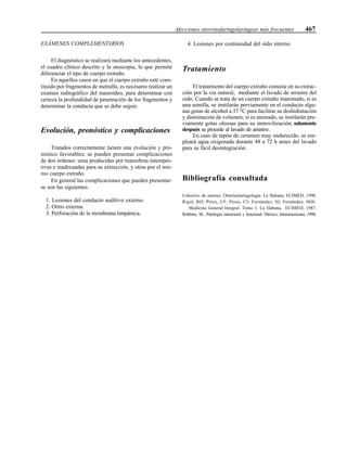 Afecciones otorrinofaringolaríngeas más frecuentes 467
EXÁMENES COMPLEMENTARIOS
El diagnóstico se realizará mediante los antecedentes,
el cuadro clínico descrito y la otoscopia, lo que permite
diferenciar el tipo de cuerpo extraño.
En aquellos casos en que el cuerpo extraño esté cons-
tituido por fragmentos de metralla, es necesario realizar un
examen radiográfico del mastoideo, para determinar con
certeza la profundidad de penetración de los fragmentos y
determinar la conducta que se debe seguir.
Evolución, pronóstico y complicaciones
Tratados correctamente tienen una evolución y pro-
nóstico favorables; se pueden presentar complicaciones
de dos órdenes: unas producidas por maniobras intempes-
tivas e inadecuadas para su extracción, y otras por el mis-
mo cuerpo extraño.
En general las complicaciones que pueden presentar-
se son las siguientes:
1. Lesiones del conducto auditivo externo.
2. Otitis externa.
3. Perforación de la membrana timpánica.
4. Lesiones por continuidad del oído interno.
Tratamiento
El tratamiento del cuerpo extraño consiste en su extrac-
ción por la vía natural, mediante el lavado de arrastre del
oído. Cuando se trata de un cuerpo extraño inanimado, si es
una semilla, se instilarán previamente en el conducto algu-
nas gotas de alcohol a 37 °C para facilitar su deshidratación
y disminución de volumen; si es animado, se instilarán pre-
viamente gotas oleosas para su inmovilización; solamente
después se procede al lavado de arrastre.
En caso de tapón de cerumen muy endurecido, se em-
pleará agua oxigenada durante 48 a 72 h antes del lavado
para su fácil desintegración.
Bibliografía consultada
Colectivo de autores. Otorrinolaringología. La Habana, ECIMED, 1990.
Rigol, RO; Pérez, CF; Perea, CJ; Fernández, SJ; Fernández, MJE.
Medicina General Integral. Tomo 3. La Habana, ECIMED, 1987.
Robbins, SL. Patología estructural y funcional. México, Interamericana, 1998.
 