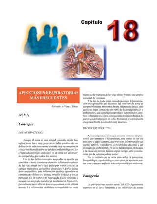 Afecciones respiratorias más frecuentes 469
AFECCIONES RESPIRATORIAS
MÁS FRECUENTES
Roberto Álvarez Sintes
ASMA
Concepto
DEFINICIÓN TÉCNICA
Aunque el asma es una entidad conocida desde hace
siglos, hasta hace muy poco no se había establecido una
definición lo suficientemente aceptada para su comparación
clínica o su identificación en estudios epidemiológicos. Los
criterios diagnósticos utilizados en el asma son diversos y
no compartidos por todos los autores.
Una de las definiciones más aceptadas es aquella que
considera el asma como una alteración inflamatoria crónica
de las vías aéreas en la que participan varias células, en
especial mastocitos, eosinófilos y linfocitos T. En los indivi-
duos susceptibles, esta inflamación produce episodios re-
currentes de sibilancias, disnea, opresión torácica y tos, en
particular por la noche o de madrugada. Estos síntomas se
asocian con un grado variable de limitación al flujo aéreo,
parcialmente reversible de forma espontánea o con el trata-
miento. La inflamación también se acompaña de un incre-
mento de la respuesta de las vías aéreas frente a una amplia
variedad de estímulos.
A la luz de todas estas consideraciones, la interpreta-
ción más plausible que hacemos del concepto de asma es
que posiblemente no se trate de una enfermedad única, sino
que es el lugar común de una serie de factores genéticos y
ambientales, que coinciden en producir determinados cam-
bios inflamatorios, con la consiguiente disfunción hística, lo
que origina obstrucción en la luz bronquial y una respuesta
exagerada frente a estímulos muy diversos.
DEFINICIÓN OPERATIVA
Ante cualquier paciente que presente síntomas respira-
torios que aparecen y desaparecen, que varían de un día
para otro y, especialmente, que provocan la interrupción del
sueño, debería sospecharse la posibilidad de asma y ser
evaluado en dicho sentido. Si no se halla ninguna otra causa
y la situación persiste durante algún tiempo, debe conside-
rarse que la persona padece asma.
En la medida que se sepa más sobre la patogenia,
fisiopatología y epidemiología, entre otras, se aportarán nue-
vos conceptos que nos harán más comprensible este síndrome.
Patogenia
La prevalencia en nuestro país es del 8,2 %, ligeramente
superior en el sexo femenino y en individuos de zonas
 