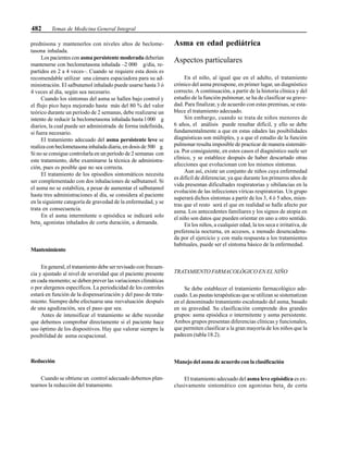 482 Temas de Medicina General Integral
prednisona y mantenerlos con niveles altos de beclome-
tasona inhalada.
Los pacientes con asma persistente moderada deberían
mantenerse con beclometasona inhalada –2 000 g/día, re-
partidos en 2 a 4 veces–. Cuando se requiere esta dosis es
recomendable utilizar una cámara espaciadora para su ad-
ministración. El salbutamol inhalado puede usarse hasta 3 ó
4 veces al día, según sea necesario.
Cuando los síntomas del asma se hallen bajo control y
el flujo pico haya mejorado hasta más del 80 % del valor
teórico durante un período de 2 semanas, debe realizarse un
intento de reducir la beclometasona inhalada hasta l 000 g
diarios, la cual puede ser administrada de forma indefinida,
si fuera necesario.
El tratamiento adecuado del asma persistente leve se
realiza con beclometasona inhalada diaria, en dosis de 500 g.
Si no se consigue controlarla en un período de 2 semanas con
este tratamiento, debe examinarse la técnica de administra-
ción, pues es posible que no sea correcta.
El tratamiento de los episodios sintomáticos necesita
ser complementado con dos inhalaciones de salbutamol. Si
el asma no se estabiliza, a pesar de aumentar el salbutamol
hasta tres administraciones al día, se considera al paciente
en la siguiente categoría de gravedad de la enfermedad, y se
trata en consecuencia.
En el asma intermitente o episódica se indicará solo
beta2
agonistas inhalados de corta duración, a demanda.
Mantenimiento
En general, el tratamiento debe ser revisado con frecuen-
cia y ajustado al nivel de severidad que el paciente presente
en cada momento; se deben prever las variaciones climáticas
o por alergenos específicos. La periodicidad de los controles
estará en función de la dispensarización y del paso de trata-
miento. Siempre debe efectuarse una reevaluación después
de una agudización, sea el paso que sea.
Antes de intensificar el tratamiento se debe recordar
que debemos comprobar directamente si el paciente hace
uso óptimo de los dispositivos. Hay que valorar siempre la
posibilidad de asma ocupacional.
Reducción
Cuando se obtiene un control adecuado debemos plan-
tearnos la reducción del tratamiento.
Asma en edad pediátrica
Aspectos particulares
En el niño, al igual que en el adulto, el tratamiento
crónico del asma presupone, en primer lugar, un diagnóstico
correcto. A continuación, a partir de la historia clínica y del
estudio de la función pulmonar, se ha de clasificar su grave-
dad. Para finalizar, y de acuerdo con estas premisas, se esta-
blece el tratamiento adecuado.
Sin embargo, cuando se trata de niños menores de
6 años, el análisis puede resultar difícil, y ello se debe
fundamentalmente a que en estas edades las posibilidades
diagnósticas son múltiples, y a que el estudio de la función
pulmonar resulta imposible de practicar de manera sistemáti-
ca. Por consiguiente, en estos casos el diagnóstico suele ser
clínico, y se establece después de haber descartado otras
afecciones que evolucionan con los mismos síntomas.
Aun así, existe un conjunto de niños cuya enfermedad
es difícil de diferenciar, ya que durante los primeros años de
vida presentan dificultades respiratorias y sibilancias en la
evolución de las infecciones víricas respiratorias. Un grupo
superará dichos síntomas a partir de los 3, 4 ó 5 años, mien-
tras que el resto será el que en realidad se halle afecto por
asma. Los antecedentes familiares y los signos de atopia en
el niño son datos que pueden orientar en uno u otro sentido.
En los niños, a cualquier edad, la tos seca e irritativa, de
preferencia nocturna, en accesos, a menudo desencadena-
da por el ejercicio y con mala respuesta a los tratamientos
habituales, puede ser el síntoma básico de la enfermedad.
TRATAMIENTO FARMACOLÓGICO EN EL NIÑO
Se debe establecer el tratamiento farmacológico ade-
cuado. Las pautas terapéuticas que se utilizan se sistematizan
en el denominado tratamiento escalonado del asma, basado
en su gravedad. Su clasificación comprende dos grandes
grupos: asma episódica o intermitente y asma persistente.
Ambos grupos presentan diferencias clínicas y funcionales,
que permiten clasificar a la gran mayoría de los niños que la
padecen (tabla 18.2).
Manejo del asma de acuerdo con la clasificación
El tratamiento adecuado del asma leve episódica es ex-
clusivamente sintomático con agonistas beta2
de corta
 