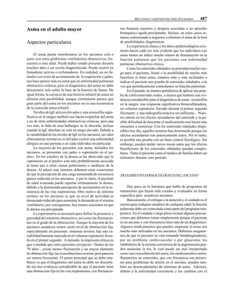 Afecciones respiratorias más frecuentes 487
Asma en el adulto mayor
Aspectos particulares
El asma puede manifestarse en los ancianos sola o
junto con otros problemas ventilatorios obstructivos, fre-
cuentes a esta edad. Puede haber estado presente durante
muchos años o ser recién diagnosticada. Puede ocurrir en
fumadores activos o exfumadores. En realidad, un no fu-
mador con crisis de acortamiento de la respiración y jadeo,
nos hace pensar más en asma que en enfermedad pulmonar
obstructiva crónica; pero el diagnóstico del asma no debe
descartarse solo sobre la base de la historia de fumar. De
igual forma, la carencia de una historia infantil de asma no
elimina esta posibilidad, aunque ciertamente parece que
gran parte del asma en los ancianos no es una recurrencia
de la conocida asma infantil.
Niveles de IgE séricos elevados y una eosinofilia signi-
ficativa en la sangre también nos hacen sospechar del asma
y no de otras enfermedades obstructivas crónicas; pero una
vez más, la falta de esos hallazgos no la descarta, incluso
cuando la IgE absoluta no está en rango elevado. Debido a
la variabilidad de los niveles de IgE en los ancianos, un valor
clínicamente normal no es útil para excluir una enfermedad
alérgica en una persona o en cada individuo en particular.
La mayoría de los pacientes con asma, incluidos los
ancianos, se presentan con jadeo o «apretazón en el pe-
cho». En los estudios de la disnea se ha observado que la
«apretazón en el pecho» está más probablemente asociada
al asma que a otras causas pulmonares o cardíacas de la
disnea. Al aducir este síntoma, debemos estar conscientes
de que la percepción de una carga aumentada de resistencia
parece reducida en los ancianos, y por lo tanto, el paciente
de edad avanzada puede reportar erróneamente la disnea,
debido a la disminuida percepción de incrementos en la re-
sistencia de las vías respiratorias. Otro motivo de informe
erróneo en los ancianos es que su nivel de actividad es
demasiado reducido para aumentar la demanda en el sistema
ventilatorio; por consiguiente, hay menos ocasiones en que
la disnea sea precipitada.
La espirometría es necesaria para definir la presencia y
gravedad del trastorno obstructivo, así como las fluctuacio-
nes en el grado de la obstrucción. Aunque la mayoría de los
ancianos asmáticos tienen cierto nivel de obstrucción fija,
especialmente sin presentar síntomas severos, hay una va-
riabilidad bastante marcada en el volumen espiratorio forza-
do en el primer segundo. A menudo, la impresión clínica es
que a medida que estos pacientes envejecen –finales de los
70 años–, existe menos fluctuación y un mayor elemento
de obstrucción fija; las exacerbaciones ocurren, pero parecen
ser menos frecuentes. El punto principal que se debe esta-
blecer es que el diagnóstico del asma no debe ser descarta-
do sin una evidencia considerable de que el paciente tiene
una obstrucción fija en las vías respiratorias, con fluctuacio-
nes bastante menores y después asociadas a un episodio
bronquítico agudo precipitante. Incluso, en estos casos es-
tamos comenzando a negarnos a eliminar el asma de la lista
de posibilidades diagnósticas.
La experiencia clínica y los datos epidemiológicos exis-
tentes hacen cada vez más evidente que los individuos con
asma tienen un índice mucho menor de disminución en la
función pulmonar que los pacientes con enfermedad
pulmonar obstructiva crónica.
Como los esteroides inhalados no presentan mucho ries-
go para el paciente, frente a la posibilidad de mucho más
beneficio si tiene asma, estamos más y más inclinados a
indicar al paciente una prueba de esteroides inhalados, a la
vez que periódicamente controlamos su función pulmonar.
En el pasado, no éramos partidiarios de aplicar una prue-
ba de corticosteroides orales, a menos que hubiera una evi-
dencia considerable para el diagnóstico de asma –eosinofilia
en la sangre, una respuesta significativa broncodilatadora,
un volumen espiratorio forzado durante el primer segundo
fluctuante y una radiografía torácica sin enfisema–. Nues-
tro interés en los efectos secundarios del esteroide y la po-
sible dificultad de descartar el medicamento nos hacen más
renuentes a comenzar. Con los esteroides inhalados dispo-
nibles hoy día, aquellos temores han disminuido porque los
efectos secundarios son prácticamente nulos. Por lo tanto,
es posible una prueba con un buen control fisiológico. Sin
embargo, pueden tardar varios meses antes que los efectos
beneficiosos de los esteroides inhalados puedan compro-
barse. Tanto el paciente como el médico de familia deben ser
tolerantes durante este período.
TRATAMIENTO FARMACOLÓGICO DELANCIANO
Hay poco en la literatura que hable de programas de
tratamiento que hayan sido creados y evaluados en forma
específica para asmáticos ancianos.
Básicamente, el enfoque a la atención y el cuidado es el
mismo para cualquier asmático de cualquier edad; la función
pulmonar debe ser controlada como parte del programa tera-
péutico. En el cuidado a largo plazo existen algunas precau-
ciones que debemos tomar simplemente porque el paciente
es un anciano y con frecuencia tiene más de un diagnóstico.
Algunos medicamentos que pueden empeorar el asma son
mucho más utilizados en los ancianos. Debemos asegurar-
nos de que el paciente no esté tomando betabloqueadores,
por un problema cardiovascular o por glaucoma; los
inhibidores de la enzima conversora de la angiotensina pue-
den aumentar la tos, lo cual puede ser mal interpretado
como una exacerbación del asma; los medicamentos antiin-
flamatorios no esteroides, que con frecuencia son prescri-
tos para problemas de artritis en el anciano, pueden tam-
bién ser desencadenantes de síntomas de asma. Además,
debido a la enfermedad coexistente y los cambios con el
 