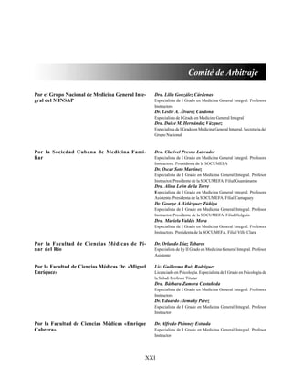 XXI
Por el Grupo Nacional de Medicina General Inte-
gral del MINSAP
Por la Sociedad Cubana de Medicina Fami-
liar
Por la Facultad de Ciencias Médicas de Pi-
nar del Río
Por la Facultad de Ciencias Médicas Dr. «Miguel
Enríquez»
Por la Facultad de Ciencias Médicas «Enrique
Cabrera»
Comité de Arbitraje
Dra. Lilia González Cárdenas
Especialista de I Grado en Medicina General Integral. Profesora
Instructora
Dr. Leslie A. Álvarez Cardona
Especialista de I Grado en Medicina General Integral
Dra. Dulce M. Hernández Vázquez
Especialista de I Grado en Medicina General Integral. Secretaria del
Grupo Nacional
Dra. Clarivel Presno Labrador
Especialista de I Grado en Medicina General Integral. Profesora
Instructora. Prresidenta de la SOCUMEFA
Dr. Oscar Soto Martínez
Especialista de I Grado en Medicina General Integral. Profesor
Instructor. Presidente de la SOCUMEFA. Filial Guantánamo
Dra. Alina León de la Torre
Especialista de I Grado en Medicina General Integral. Profesora
Asistente. Presidenta de la SOCUMEFA. Filial Camaguey
Dr. George A. Velázquez Zúñiga
Especialista de I Grado en Medicina General Integral. Profesor
Instructor. Presidente de la SOCUMEFA. Filial Holguín
Dra. Mariela Valdés Mora
Especialista de I Grado en Medicina General Integral. Profesora
Instructora. Presidenta de la SOCUMEFA. Filial Villa Clara
Dr. Orlando Díaz Tabares
Especialista de I y II Grado en Medicina General Integral. Profesor
Asistente
Lic. Guillermo Ruiz Rodríguez
Licenciado en Psicología. Especialista de I Grado en Psicología de
la Salud. Profesor Titular
Dra. Bárbara Zamora Castañeda
Especialista de I Grado en Medicina General Integral. Profesora
Instructora
Dr. Eduardo Alemañy Pérez
Especialista de I Grado en Medicina General Integral. Profesor
Instructor
Dr. Alfredo Phinney Estrada
Especialista de I Grado en Medicina General Integral. Profesor
Instructor
 
