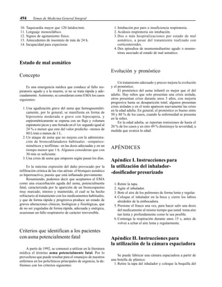 494 Temas de Medicina General Integral
10. Taquicardia mayor que 120 latidos/min.
11. Lenguaje monosilábico.
12. Signos de agotamiento físico.
13. Antecedentes de insomnio de más de 24 h.
14. Incapacidad para expectorar.
Estado de mal asmático
Concepto
Es una emergencia médica que conduce al fallo res-
piratorio agudo y a la muerte, si no se trata rápida y ade-
cuadamente. Asimismo, se consideran como EMA los casos
siguientes:
1. Una agudización grave del asma que hemogasométri-
camente, por lo general, se manifiesta en forma de
hipoxemia moderada o grave con hipocapnia, y
espirométricamente se expresa con un flujo y volumen
espiratorio picos y uno forzado en el 1er. segundo igual al
24 % o menor que este del valor predicho –menos de
80 L/min o menos de 1 L.
2. Un ataque de asma que no mejora con la administra-
ción de broncodilatadores habituales –simpatico-
miméticos y teofilinas– en las dosis adecuadas y en un
tiempo menor que 1 h. Algunos consideran que con
30 min es suficiente.
3. Una crisis de asma que empeora según pasan los días.
Es la máxima expresión del daño provocado por la
infiltración crónica de las vías aéreas: el bronquio asmático
es hiperreactivo, puesto que está inflamado previamente.
Resumiendo, podemos decir que aceptamos el EMA
como una exacerbación aguda del asma, potencialmente
fatal, caracterizada por la aparición de un broncospasmo
muy marcado, intenso y mantenido, el cual se ha hecho
refractario al tratamiento con los medicamentos habituales,
y que de forma rápida y progresiva produce un estado de
graves alteraciones clínicas, biológicas y fisiológicas, que
de no ser yuguladas de forma rápida, adecuada y enérgica,
ocasionan un fallo respiratorio de carácter irreversible.
Criterios que identifican a los pacientes
con asma potencialmente fatal
A partir de 1992, se comenzó a utilizar en la literatura
médica el término asma potencialmente fatal. Por lo
provechoso que puede resultar para el «manejo» de nuestros
enfermos en los policlínicos principales de urgencia, la de-
finimos con los criterios siguientes:
1. Intubación por paro o insuficiencia respiratoria.
2. Acidosis respiratoria sin intubación.
3. Dos o más hospitalizaciones por estado de mal
asmático, a pesar del tratamiento realizado con
corticosteroides.
4. Dos episodios de neumomediastino agudo o neumo-
tórax asociado al estado de mal asmático.
Evolución y pronóstico
Un tratamiento adecuado y precoz mejora la evolución
y el pronóstico.
El pronóstico del asma infantil es mejor que el del
adulto. Hay niños que solo presentan una crisis aislada;
otros presentan crisis durante unos 3 años, con mejoría
progresiva hasta su desaparición total; algunos presentan
crisis aisladas y en el resto aparecen nuevamente las crisis
en la edad adulta. En general, el pronóstico es bueno entre
50 y 80 % de los casos, cuando la enfermedad se presenta
en la niñez.
En la edad adulta, se reportan remisiones de hasta el
20 % de los casos y en otro 49 % disminuye la severidad, a
medida que avanza la edad.
APÉNDICES
Apéndice I. Instrucciones para
la utilización del inhalador-
-dosificador presurizado
1. Retire la tapa.
2. Agite el inhalador.
3. Bote el aire de los pulmones de forma lenta y regular.
4. Coloque el inhalador en la boca y cierre los labios
alrededor de la embocadura.
5. Presione el frasco una vez, para hacer salir una dosis
del medicamento al mismo tiempo que usted toma aire
tan lenta y profundamente como le sea posible.
6. Contenga la respiración durante unos 15 s, antes de
volver a echar el aire lenta y regularmente.
Apéndice II. Instrucciones para
la utilización de la cámara espaciadora
Se puede fabricar una cámara espaciadora a partir de
una botella de plástico:
1. Retire la tapa del inhalador y coloque la boquilla del
 