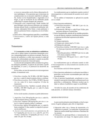 Afecciones respiratorias más frecuentes 499
a veces no concuerdan con la clínica (disociación clí-
nico-radiológica). A los pacientes que evolucionan sin
complicaciones no es necesario repetirles la radiogra-
fía, incluso en los hospitalizados e ingresados en el
hogar, ya que la resolución de los infiltrados puede
tardar hasta 6 semanas después del comienzo.
5. Tomografía axial computarizada. Puede resultar útil
para distinguir entre procesos diferentes, por ejemplo,
derrame pleural frente a condensación pulmonar sub-
yacente, adenopatía hiliar frente a masa pulmonar o
absceso pulmonar frente a empiema con nivel hidro-
aéreo.
6. Hemocultivos.Microorganismoespecíficoysensibilidad.
7. Toracocentesis y cultivo del líquido pleural, si está
presente.
Tratamiento
Si la neumonía es viral, no administrar antibióticos;
estos solo se deben indicar en pacientes desnutridos seve-
ros e inmunodeprimidos con proceso avanzado. Para la se-
lección del antibiótico se debe tener presente la edad del
paciente, las enfermedades asociadas y cuando sea posible
el resultado de la tinción de Gram del esputo.
La elección de la terapéutica debe considerar los gérme-
nes patógenos probables, el espectro de actividad, el perfil
de seguridad, el costo y el potencial de desarrollo de
resistencia.
En los niños, en caso de neumonía sin microorganismo
aislado, el tratamiento será:
1. Penicilina cristalina. De 50 000 a 100 000 U/kg/día,
por vía e.v. cada 6 h, hasta la mejoría clínica y continuar.
2. Penicilina procaínica. De 25 000 a 50 000 U/kg, por
vía i.m. cada 24 h, hasta completar 10 días de
tratamiento.
3. Fenoximetilpenicilina. También se puede utilizar de
50 000 a 100 000 U/kg/día, por v.o. cada 6 h, hasta
completar 10 días.
En los recién nacidos y lactantes se podrá administrar:
1. Ampicilina. Usar 100 mg/kg/día, por vía e.v. cada 6 h,
hasta la mejoría clínica y continuar.
2. Oxacilina. Emplear 200 mg/kg/día, por vía e.v. ca-
da 6 h, hasta la mejoría clínica y continuar.
3. Dicloxacilina.Aplicar 100 mg/kg/día, por v.o. cada 6 h,
hasta completar 21 días cuando se sospeche la presen-
cia de estafilococo.
4. Asociar estos medicamentos con gentamicina: de
5 a 7 mg/kg/día, por vía i.m. ó e.v. cada 8 h , por 10 a
14 días o amikacina: 15 mg/kg/día, por vía e.v. ó i.m.
cada 12 h, por 10 a 14 días.
Los medicamentos que se emplearán cuando se aísle el
microorganismo se seleccionarán de acuerdo con la sensi-
bilidad.
En los adultos el tratamiento se aplicará de acuerdo
con su estado:
1. Para el paciente ambulatorio:
a) Penicilina procaínica: 1 000 000 U por vía i.m.
cada 12 h por 10 días.
b) Eritromicina: 500 mg/v.o. cada 8 h por 10 días, para
pacientes alérgicos a la penicilina.
2. Para el hospitalizado, además de las medidas generales,
en caso de hipoxia, empiema, manifestaciones sistémicas
y síndrome de dificultad respiratoria del adulto:
a) Reposo.
b) Terapia respiratoria.
c) Oxígeno por cánula nasal a 2 L/min.
d) Hidratación adecuada.
e) Penicilina cristalina: 2 000 000 U por vía e.v. cada
4 h, hasta que el paciente esté afebril durante 48 h y
luego:
- Penicilina procaínica: 1 000 000 U por vía i.m. cada
12 h, hasta completar 10 días.
- Clindamicina: 300 mg por vía e.v. cada 6 h, por
10 días.
Los medicamentos que se utilizarán cuando se aísle
el microorganismo se seleccionarán de acuerdo con la
sensibilidad.
En el anciano será de la forma siguiente:
1. Para el paciente ambulatorio se utilizarán macrólidos o
penicilina, con las dosis recomendadas para cada tipo
de medicamento.
2. Para el paciente hospitalizado, actualmente se reco-
mienda la asociación trimetropim-sulfametoxazol con
penicilina o cefalosporina. Debemos recalcar que lo
ideal es indicar el antibiótico según la sensibilidad.
En todos los casos, de acuerdo con las condiciones de
cada paciente, se realizará manejo sintomático.
MEDIDAS PREVENTIVAS
La prevención primaria estará dirigida a evitar la expo-
sicion al agente patógeno; para ello es importante:
1. Educación sobre vías y formas de transmisión a la
poblacion en general, y en particular al personal que
labora en centros donde haya enfermos o familiares de
los mismos.
2. Utilización de quimioprofilaxis o inmunización en
los pacientes con riesgo. En algunos países existen
 