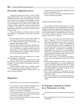 502 Temas de Medicina General Integral
Prevención y diagnóstico precoz
A partir de los trabajos de Calmette y Guerin (1908) y
el desarrollo de la BCG (1921), dos estrategias se encuentran
disponibles para prevenir que en una persona que se infecta
con el M. tuberculosis progrese la enfermedad: la vacuna-
ción con BCG y la quimioprofilaxis. Estas medidas preventi-
vas están dirigidas a los tres eslabones de la cadena epide-
miológica: fuente de infección, mecanismo de transmisión
y población susceptible. Las mismas aparecen bien
abordadas en el Programa Nacional de Control de la Tuber-
culosis en Cuba.
Para que el enfoque sea realmente integral, el médico
debe pensar en la enfermedad, si existen las condiciones
siguientes:
1. Tos, con expectoración o sin ella, unida a alguno de
los factores de riesgo expresados anteriormente.
2. Tos o disfonía persistente después de un catarro o una
bronquitis aparentemente banal.
3. Anorexia, astenia, febrícula vespertina y sudación noc-
turna, asociadas a tos; en el niño se relaciona con retra-
so en el desarrollo. La sudación nocturna tanto en el
adulto como en el niño constituye un signo importante
de la enfermedad, por lo que debe valorarse su asocia-
ción con otros factores de riesgo.
Todo niño que conviva con un tuberculoso es sospe-
choso de padecer la enfermedad.
Si un individuo presenta tos y expectoración de menos
de 14 días de evolución, pero con el enfoque clínico, epide-
miológico y social se sospecha la enfermedad, no debe vaci-
lar en investigarla.
Especial cuidado se debe tener en unidades cerradas
tales como hogares de ancianos, internados y cárceles.
La sospecha obliga al estudio del esputo directo y por
cultivo en busca del bacilo.
Diagnóstico
Están descritas varias formas clínicas de presentación:
1. Forma insidiosa. Se caracteriza por pérdida de peso,
astenia, anorexia, fatiga y síntomas generales.
2. Forma catarral. Se caracteriza por tos, expectoración,
resfriados a repetición o prolongados.
3. Forma aguda respiratoria. Es de comienzo brusco,
con fiebre, tos húmeda y malestar general, que aparenta
en ocasiones una gripe o neumonía.
4. Forma hemoptoica. Como indica su nombre, el rasgo
distintivo es la hemoptisis.
5. Forma pleural. Se caracteriza por inflamación y dolor
pleural, con derrame o sin él.
6. Forma combinada. Está dado por la presencia de dos o
más de las formas mencionadas.
EXÁMENES COMPLEMENTARIOS
Para el médico de familia tan importante es la confir-
mación del diagnóstico como la búsqueda de los pacientes
sospechosos de tener la enfermedad. El diagnóstico se pue-
de realizar sobre la infección con la prueba de la tuberculina
y sobre la enfermedad con la identificación del M. tubercu-
losis mediante tinciones, cultivos o estudios anatomopa-
tológicos, entre ellos los siguientes:
1. Baciloscopia. Es el examen directo del esputo, espon-
táneo o inducido, o de las secreciones bronco-
pulmonares obtenidas por broncoscopia –lavado bron-
quial o broncoalveolar–. Aunque la sensibilidad de
este estudio está entre el 40 y 60 %, en dependencia de
la concentración del M. tuberculosis en la muestra, la
técnica empleada y la presencia de comorbilidad, la
especificidad es de casi el 100 %. En la actualidad se
considera un estudio obligado e insustituible para cual-
quier programa nacional, por el bajo costo y la accesi-
bilidad al mismo en la atención primaria.
2.Cultivo. Demora entre 3 y 6 semanas para ser informa-
do, pero nos da el diagnóstico en más del 80 % de las
veces.
3. Cultivo del jugo gástrico en los niños y ancianos que
no tosen; el jugo gástrico es un examen alternativo al
esputo, de excelente rendimiento; para ello se coloca
una sonda nasogástrica la noche anterior y la recolec-
ción del jugo gástrico en la mañana siguiente no es un
procedimiento muy complicado.
4. Otros estudios diagnósticos. Radiografía de tórax,
broncoscopia, biopsia bronquial y broncoalveolar para
histología y cultivo.
5. Otras técnicas utilizadas. La reacción de polimeriza-
ción en cadena (PCR) y el título de adenosindeaminasa
(ADA).
El Programa Nacional de Control
de la Tuberculosis en Cuba
Este Programa tiene como propósito para los próximos
años:
1. Curar anualmente al 95 % de los casos nuevos de la
enfermedad.
 