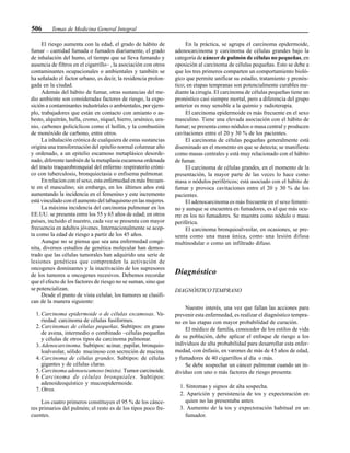 506 Temas de Medicina General Integral
El riesgo aumenta con la edad, el grado de hábito de
fumar – cantidad fumada o fumados diariamente, el grado
de inhalación del humo, el tiempo que se lleva fumando y
ausencia de filtros en el cigarrillo– , la asociación con otros
contaminantes ocupacionales o ambientales y también se
ha señalado el factor urbano, es decir, la residencia prolon-
gada en la ciudad.
Además del hábito de fumar, otras sustancias del me-
dio ambiente son consideradas factores de riesgo, la expo-
sición a contaminantes industriales o ambientales, por ejem-
plo, trabajadores que están en contacto con amianto o as-
besto, alquitrán, hulla, cromo, níquel, hierro, arsénico, ura-
nio, carbones policíclicos como el hollín, y la combustión
de monóxido de carbono, entre otros.
La inhalación crónica de cualquiera de estas sustancias
origina una transformación del epitelio normal columnar alto
y ordenado, a un epitelio escamoso metaplásico desorde-
nado, diferente también de la metaplasia escamosa ordenada
del tracto traqueobronquial del enfermo respiratorio cróni-
co con tuberculosis, bronquiectasia o enfisema pulmonar.
En relacion con el sexo, esta enfermedad es más frecuen-
te en el masculino; sin embargo, en los últimos años está
aumentando la incidencia en el femenino y este incremento
está vinculado con el aumento del tabaquismo en las mujeres.
La máxima incidencia del carcinoma pulmonar en los
EE.UU. se presenta entre los 55 y 65 años de edad; en otros
países, incluido el nuestro, cada vez se presenta con mayor
frecuencia en adultos jóvenes. Internacionalmente se acep-
ta como la edad de riesgo a partir de los 45 años.
Aunque no se piensa que sea una enfermedad congé-
nita, diversos estudios de genética molecular han demos-
trado que las células tumorales han adquirido una serie de
lesiones genéticas que comprenden la activación de
oncogenes dominantes y la inactivación de los supresores
de los tumores u oncogenes recesivos. Debemos recordar
que el efecto de los factores de riesgo no se suman, sino que
se potencializan.
Desde el punto de vista celular, los tumores se clasifi-
can de la manera siguiente:
1. Carcinoma epidermoide o de células escamosas. Va-
riedad: carcinoma de células fusiformes.
2. Carcinomas de células pequeñas. Subtipos: en grano
de avena, intermedio o combinado –células pequeñas
y células de otros tipos de carcinoma pulmonar.
3. Adenocarcinoma. Subtipos: acinar, papilar, bronquio-
loalveolar, sólido mucinoso con secreción de mucina.
4. Carcinoma de células grandes. Subtipos: de células
gigantes y de células claras.
5. Carcinoma adenoescamoso (mixto). Tumor carcinoide.
6 Carcinoma de células bronquiales. Subtipos:
adenoideoquístico y mucoepidermoide.
7. Otros.
Los cuatro primeros constituyen el 95 % de los cánce-
res primarios del pulmón; el resto es de los tipos poco fre-
cuentes.
En la práctica, se agrupa el carcinoma epidermoide,
adenocarcinoma y carcinoma de células grandes bajo la
categoría de cáncer de pulmón de células no pequeñas, en
oposición al carcinoma de células pequeñas. Esto se debe a
que los tres primeros comparten un comportamiento bioló-
gico que permite unificar su estadio, tratamiento y pronós-
tico; en etapas tempranas son potencialmente curables me-
diante la cirugía. El carcinoma de células pequeñas tiene un
pronóstico casi siempre mortal, pero a diferencia del grupo
anterior es muy sensible a la quimio y radioterapia.
El carcinoma epidermoide es más frecuente en el sexo
masculino. Tiene una elevada asociación con el hábito de
fumar; se presenta como nódulos o masa central y producen
cavitaciones entre el 20 y 30 % de los pacientes.
El carcinoma de células pequeñas generalmente está
diseminado en el momento en que se detecta; se manifiesta
como masas centrales y está muy relacionado con el hábito
de fumar.
El carcinoma de células grandes, en el momento de la
presentación, la mayor parte de las veces lo hace como
masa o nódulos periféricos; está asociado con el hábito de
fumar y provoca cavitaciones entre el 20 y 30 % de los
pacientes.
El adenocarcinoma es más frecuente en el sexo femeni-
no y aunque se encuentra en fumadores, es el que más ocu-
rre en los no fumadores. Se muestra como nódulo o masa
periférica.
El carcinoma bronquioalveolar, en ocasiones, se pre-
senta como una masa única, como una lesión difusa
multinodular o como un infiltrado difuso.
Diagnóstico
DIAGNÓSTICO TEMPRANO
Nuestro interés, una vez que fallan las acciones para
prevenir esta enfermedad, es realizar el diagnóstico tempra-
no en las etapas con mayor probabilidad de curación.
El médico de familia, conocedor de los estilos de vida
de su población, debe aplicar el enfoque de riesgo a los
individuos de alta probabilidad para desarrollar esta enfer-
medad, con énfasis, en varones de más de 45 años de edad,
y fumadores de 40 cigarrillos al día o más.
Se debe sospechar un cáncer pulmonar cuando un in-
dividuo con uno o más factores de riesgo presenta:
1. Síntomas y signos de alta sospecha.
2. Aparición y persistencia de tos y expectoración en
quien no las presentaba antes.
3. Aumento de la tos y expectoración habitual en un
fumador.
 