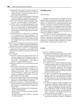 508 Temas de Medicina General Integral
b) Tomografía lineal pulmonar: permite precisar ele-
mentos que no pudieron apreciarse con nitidez en
la placa de tórax y evaluar con mayor certeza el
estado ganglionar mediastinal.
c) TAC de tórax o RMN: permite apreciar la extensión
tumoral al mediastino o pared torácica, y para pro-
gramar una radioterapia paliativa o preoperatoria.
d) US o TAC de abdomen: permite determinar la pre-
sencia de metástasis hepáticas y suprarrenales.
e) TAC de cráneo: se considera indispensable su indi-
cación en los casos de carcinoma de células peque-
ñas y es de valor también en adenocarcinomas y
carcinomas de células grandes, sobre todo si se va-
lora la cirugía, por la elevada frecuencia de metás-
tasis cerebrales.
f) Gammagrafía ósea: se debe valorar su indicación
en el carcinoma de células pequeñas. Las
gammagrafías de cerebro o hígado detectan lesiones
más tardíamente que la TAC (en cerebro) o TAC y
US (en hígado), por lo que se preferirán estos últimos
procederes.
4. Broncoscopia. Permite precisar la localización del tu-
mor y el estadio, y obtener muestras para diagnóstico
deltipocelular,porlavadoocepilladobronquialybiopsia.
5. Pruebas funcionales respiratorias. Espirometría,
complementar con gasometría, y en pacientes de alto
riesgo, pruebas ventilatorias durante la realización de
ejercicios.
6. Otros estudios:
a) Citología aspirativa con aguja fina del tumor: en
casos sin comprobación histológica por otros me-
dios puede realizarse bajo control fluoroscópico –lo
más común–, ultrasonográfico –si hay contacto
parietal–, o excepcionalmente por TAC.
b) Biopsia de médula ósea: en el carcinoma de células
pequeñas.
c) Exploración mediastinal: es útil cuando, pese a
otros estudios, persisten dudas en cuanto a la ex-
tensión mediastinal del tumor, o la presencia de
metástasis, para decidir operar o no al paciente.
Excepcionalmente se emplea para obtener una
muestra, si el diagnóstico histológico no se ha po-
dido establecer por otros medios.
d) Toracoscopia: para evaluar el tórax ante un derrame
pleural con citología negativa, para valorar el hilio
pulmonar y, en menor medida, el mediastino.
e) Marcadores tumorales: el interés fundamental es
lograr un patrón de base pretratamiento, para ayu-
dar a detectar una recaída durante el seguimiento.
Son de valor:
- Antígeno carcinoembrionario (CEA) en adenocarci-
noma y células pequeñas.
- Antígeno CA 125 en cánceres de células no peque-
ñas en general.
- Enolasa neurono-específica (NSE) en carcinoma
de células pequeñas.
Clasificación
POR ESTADIOS
Se utiliza con fines pronósticos y terapéuticos, ya que
permite definir la extensión de la enfermedad. Abarca dos
aspectos: la determinación de la localización (estadio ana-
tómico) y la valoración de la capacidad del paciente para
soportar el tratamiento antitumoral (estadio fisiológico).
Esta clasificación, en el caso de los tumores de células
no pequeñas, se realiza por el TNM que es un sistema inter-
nacional de clasificación. La letra T significa tumor, la N,
afectación de ganglios (node) regionales y la M, presencia o
ausencia de metástasis a distancia.
En el caso de los tumores de células pequeñas –por su
mala evolución y el no ser útil la cirugía en los estadios
primarios–, hace que se realice mediante un sistema de dos
estadios: enfermedad de estadio limitado, localizada en un
hemitórax y a los ganglios linfáticos regionales, y enferme-
dad extendida, cuya afectación es superior a esta.
Estadios
1. Categoría T. Significa tumor primario.
a) Tx: no puede evaluarse el tumor primario, o se com-
prueba que existe por haber células malignas en es-
puto o secreciones bronquiales, pero no puede
visualizarse el tumor.
b) T0: no hay evidencias de tumor primario.
c) Tis: carcinoma in situ.
d) T1: tumor de 3 cm o menos de dimensión máxima,
rodeado por pulmón o pleura visceral, que no afecte
el bronquio principal. El caso infrecuente de un
tumor de extensión superficial –de cualquier
tamaño– limitado a la pared bronquial, aun cuando
se extienda proximalmente en el bronquio principal,
también se clasifica como T1.
e) T2: tumor con cualquiera de las características si-
guientes: mayor de 3 cm; afección del bronquio
principal, pero 2 cm o más distalmente a la carina;
invasión de la pleura visceral; atelectasia o neumo-
nitis obstructiva asociadas, que no afecten todo el
pulmón.
f) T3: tumor de cualquier tamaño con alguna de las
características siguientes: extensión directa a la pa-
red del tórax –incluyendo tumores del surco supe-
rior–; extensión a diafragma, pericardio parietal y
pleura mediastinal; situado en bronquio principal
a menos de 2 cm de la carina –pero sin comprome-
terla– y atelectasia o neumonitis obstructiva aso-
ciadas que afecten todo el pulmón.
g) T4: tumor de cualquier tamaño con alguna de las
características siguientes: extensión a mediastino,
 