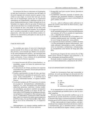 Afecciones cardíacas más frecuentes 519
Las primeras dos fases se relacionan con la patogenia,
en tanto que los procesos y mecanismos que dan lugar a la
elevación impropia de la tensión arterial se gestan y desa-
rrollan en estas etapas. La tercera fase tiene que ver más
bien con la fisiopatología, puesto que las expresiones
sintomáticas de la hipertensión a diferentes niveles se ex-
plican fundamentalmente por el daño infringido por la en-
fermedad a los órganos sobre los que actúa. El tránsito por
cada una de estas fases no es siempre detectable, y el ritmo
de la evolución de una a otra puede ser tan lento como
años, o vertiginoso en unas pocas semanas. No es obligado
que la secuencia enunciada se cumpla y puede existir su-
perposición, sobre todo entre los dos últimos estadios. Es-
tudiemos las características principales de cada una de las
fases mencionadas.
FASE DE INDUCCIÓN
Se considera que marca el inicio de la hipertensión
arterial esencial. En la clínica se suele observar en indivi-
duos jóvenes y se ha estimado que obedece a la concurren-
cia de cierta predisposición genética, que interactúa junto
con fenómenos fenotípicos, dependientes de influencias
medio ambientales. Como evidencia de la probabilidad
genética se citan los factores siguientes:
1. La mayor frecuencia de HTA en ciertas familias y co-
munidades, aunque sin líneas de transmisión men-
deliana definidas.
2. La demostración de formas peculiares de respuestas
neuroendocrinas a estímulos inocuos para personas no
predispuestas a HTA.
3. Estudios experimentales en cepas de ratas, que trans-
miten hipertensión espontánea de generación a gene-
ración –cepas sodiosensibles– y su similitud con el
perfil de enfermedad humana en algunos modelos
clínicos.
4. La elevada incidencia de HTA esencial en el contexto
de un grupo de dismetabolismos carbohidratados y
lipídicos, así como disregulaciones hormonales
endocrinas, paracrinas, autocrinas e incluso tenden-
cias psicológicas, que parecen constituir «un paquete»
precondicionado, existente ya al nacer. No hay con-
senso sobre si la HTApudiera ser mediada por mecanis-
mos poligénicos o monogénicos. Hace unos pocos años
Jacob y colaboradores comunicaron haber obtenido
datos sobre la existencia de sendos genes productores
de HTA en ratas, a los que llamaron Bp1 y Bp2, ubica-
dos en locus de los cromosomas 10 y 18 respectiva-
mente.
Adicionalmente a lo expuesto tendrían también una
base heredada, de acuerdo con diversas opiniones:
1. Incapacidad renal para secretar factores plasmáticos
vasodilatadores.
2. Excitabilidad ventricular izquierda al estímulo cate-
colamínico por incremento numérico o funcional de
receptores alfaadrenérgicos y mayor contractilidad con
gasto cardíaco elevado.
A su vez, sobre la influencia medio ambiental en la
génesis de la HTA se han hecho las observaciones y supo-
siciones siguientes:
1. La ingesta de sodio y en especial su consumo por enci-
ma de cantidades prudentes se relaciona definidamente
con aumentos de la TA en animales de experimenta-
ción y subpoblaciones humanas.
2. La obesidad y las elevaciones de la TA también se en-
cuentran estadísticamente muy vinculadas, igual ocu-
rre con el riesgo de muerte por causa cardíaca.
3. La ingestión de alcohol sistemática, el hábito de fumar
y la toma prolongada de algunos medicamentos –este-
roides adrenales, anticonceptivos orales, antiinflama-
torios no esteroideos, ciclosporinas y eritropoyetina–
se conceptualizan como factores de riesgo para sufrir
HTA.
Se postula que el ingreso de otros cationes (Ca, K, Mg)
puede ejercer función en algunos casos protectora y, en
otros, estimuladora del desarrollo de HTA.
De modo similar se estudia el papel del estrés psicoló-
gico en el desencadenamiento y perpetuación de la HTA.
FASE DE HIPERTENSIÓN ESTABLECIDA
Cuando las circunstancias hasta aquí enumeradas se
combinan, de suerte que dan lugar a la elevación de la TA,
lo hacen siempre a través de la fórmula hidrodinámica clá-
sica:
P= F.R
donde: P : presión.
F : flujo.
R : resistencias periféricas.
En la transpolación de esta relación a la hemodiná-
mica, se ha planteado que también tiene un valor la visco-
sidad sanguínea.
Diversos estudios han permitido establecer que en la
hipertensión de reciente desarrollo en jóvenes, predomina
el elemento flujo frente a resistencias periféricas reducidas,
mientras que en la HTAcrónica se invierten estas variables.
El flujo, representado por el gasto cardíaco, está deter-
minado por una compleja interrelación de factores cinéticos
y neurohumorales, que se subordinan directa o indirecta-
mente a la actividad de dos órganos: riñones y corazón. La
 