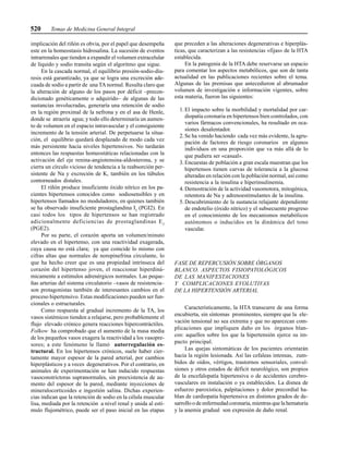 520 Temas de Medicina General Integral
implicación del riñón es obvia, por el papel que desempeña
este en la homeostasis hidrosalina. La sucesión de eventos
intrarrenales que tienden a expandir el volumen extracelular
de líquido y sodio transita según el algoritmo que sigue.
En la cascada normal, el equilibrio presión-sodio-diu-
resis está garantizado, ya que se logra una excreción ade-
cuada de sodio a partir de una TAnormal. Resulta claro que
la alteración de alguno de los pasos por déficit –precon-
dicionado genéticamente o adquirido– de algunas de las
sustancias involucradas, generaría una retención de sodio
en la región proximal de la nefrona y en el asa de Henle,
donde se atraería agua; y todo ello determinaría un aumen-
to de volumen en el espacio intravascular y el consiguiente
incremento de la tensión arterial. De perpetuarse la situa-
ción, el equilibrio quedará desplazado de modo cada vez
más persistente hacia niveles hipertensivos. No tardarán
entonces las respuestas homeostáticas relacionadas con la
activación del eje renina-angiotensina-aldosterona, y se
cierra un círculo vicioso de tendencia a la reabsorción per-
sistente de Na y excreción de K, también en los túbulos
contorneados distales.
El riñón produce insuficiente óxido nítrico en los pa-
cientes hipertensos conocidos como sodiosensibles y en
hipertensos llamados no moduladores, en quienes también
se ha observado insuficiente prostaglandina I2
(PGI2). En
casi todos los tipos de hipertensos se han registrado
adicionalmente deficiencias de prostaglandinas E2
(PGE2).
Por su parte, el corazón aporta un volumen/minuto
elevado en el hipertenso, con una reactividad exagerada,
cuya causa no está clara; ya que coincide lo mismo con
cifras altas que normales de norepinefrina circulante, lo
que ha hecho creer que es una propiedad intrínseca del
corazón del hipertenso joven, el reaccionar hiperdiná-
micamente a estímulos adrenérgicos normales. Las peque-
ñas arterias del sistema circulatorio –vasos de resistencia–
son protagonistas también de interesantes cambios en el
proceso hipertensivo. Estas modificaciones pueden ser fun-
cionales o estructurales.
Como respuesta al gradual incremento de la TA, los
vasos sistémicos tienden a relajarse, pero probablemente el
flujo elevado crónico genera reacciones hipercontráctiles.
Folkow ha comprobado que el aumento de la masa media
de los pequeños vasos exagera la reactividad a los vasopre-
sores; a este fenómeno le llamó autorregulación es-
tructural. En los hipertensos crónicos, suele haber cier-
tamente mayor espesor de la pared arterial, por cambios
hiperplásticos y a veces degenerativos. Por el contrario, en
animales de experimentación se han inducido respuestas
vasoconstrictoras supranormales, sin preexistencia de au-
mento del espesor de la pared, mediante inyecciones de
mineralocorticoides e ingestión salina. Dichas experien-
cias indican que la retención de sodio en la célula muscular
lisa, mediada por la retención a nivel renal y unida al estí-
mulo flujométrico, puede ser el paso inicial en las etapas
que preceden a las alteraciones degenerativas e hiperplás-
ticas, que caracterizan a las resistencias «fijas» de la HTA
establecida.
En la patogenia de la HTA debe reservarse un espacio
para comentar los aspectos metabólicos, que son de tanta
actualidad en las publicaciones recientes sobre el tema.
Algunas de las premisas que antecedieron al abrumador
volumen de investigación e información vigentes, sobre
esta materia, fueron las siguientes:
1. El impacto sobre la morbilidad y mortalidad por car-
diopatía coronaria en hipertensos bien controlados, con
varios fármacos convencionales, ha resultado en oca-
siones desalentador.
2. Se ha venido haciendo cada vez más evidente, la agru-
pación de factores de riesgo coronarios en algunos
individuos en una proporción que va más allá de lo
que pudiera ser «casual».
3. Encuestas de población a gran escala muestran que los
hipertensos tienen curvas de tolerancia a la glucosa
alteradas en relación con la población normal, así como
resistencia a la insulina e hiperinsulinemia.
4. Demostración de la actividad vasomotora, mitogénica,
retentora de Na y adrenoestimulantes de la insulina.
5. Descubrimiento de la sustancia relajante dependiente
de endotelio (óxido nítrico) y el subsecuente progreso
en el conocimiento de los mecanismos metabólicos
autónomos o inducidos en la dinámica del tono
vascular.
FASE DE REPERCUSIÓN SOBRE ÓRGANOS
BLANCO. ASPECTOS FISIOPATOLÓGICOS
DE LAS MANIFESTACIONES
Y COMPLICACIONES EVOLUTIVAS
DE LA HIPERTENSIÓN ARTERIAL
Característicamente, la HTA transcurre de una forma
encubierta, sin síntomas prominentes, siempre que la ele-
vación tensional no sea extrema y que no aparezcan com-
plicaciones que impliquen daño en los órganos blan-
cos: aquellos sobre los que la hipertensión ejerce su im-
pacto principal.
Las quejas sintomáticas de los pacientes orientarán
hacia la región lesionada. Así las cefaleas intensas, zum-
bidos de oídos, vértigos, trastornos sensoriales, convul-
siones y otros estados de déficit neurológico, son propios
de la encefalopatía hipertensiva o de accidentes cerebro-
vasculares en instalación o ya establecidos. La disnea de
esfuerzo paroxística, palpitaciones y dolor precordial ha-
blan de cardiopatía hipertensiva en distintos grados de de-
sarrollo o de enfermedad coronaria, mientras que la hematuria
y la anemia gradual son expresión de daño renal.
 