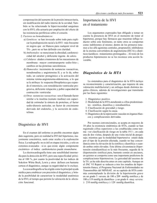 Afecciones cardíacas más frecuentes 523
compensación del aumento de la presión intracavitaria,
sin modificación del radio interno de la cavidad. Tam-
bién se ha relacionado la hiperviscosidad sanguínea
con la HVI; ella actuaría por ampliación del efecto de
las resistencias periféricas sobre el corazón.
2. Factores no hemodinámicos:
a) Genéticos: se han invocado sobre todo para expli-
car la predisposición racial a la HVI –más frecuente
en negros que en blancos para cualquier nivel de
TA–, pero no se han definido con claridad.
b) Ambientales: se mencionan la obesidad, cardiotoxi-
cidad del alcohol y deficiente ingesta de calcio.
c) Celulares: aluden a trastornos de los mecanismos de
membrana –mayor contratransporte sodio-litio–;
cambios en las proteínas sarcolémicas.
d) Humorales: incremento de sustancias vasoactivas,
noradrenalina y angiotensina II; y se le da, sobre
todo, un carácter protagónico a la activación del
sistema renina-angiotensina-aldosterona, a lo que
se le atribuye la respuesta fibroplástica que expan-
de el intersticio, con remodelación ventricular pro-
gresiva, deficiente relajación y pobre capacidad de
contracción ventricular.
e) Otras sustancias vasoactivas: son el llamado factor
similar a la insulina (somato medina) con capaci-
dad de estimular la síntesis de proteínas, el factor
sodio-diuresis auricular, un factor de crecimiento
derivado del endotelio, y la secreción de endo-
telinas.
Diagnóstico de HVI
En el examen del enfermo es posible encontrar algún
dato sugerente, pero en realidad la HVI del hipertenso, ma-
yormente concéntrica, suele estar oculta a la exploración
física. La radiografía no es útil en etapas iniciales, y solo en
extremos avanzados –si es que existe algún componente
excéntrico– el índice cardiotorácico puede ensancharse.
La electrocardiografía tiene una sensibilidad interme-
dia para la detección de HVI, pero una especificidad próxi-
ma al 100 %, por cuanto la positividad de los índices de
Sokolow White Bock, Lewis y otros definen con bastante
certeza el diagnóstico, aunque su negatividad no lo excluye.
La ecocardiografía se ha erigido como la principal ayuda
médica para establecer con precisión el diagnóstico, y brin-
da la posibilidad de caracterizar la modalidad anatómica
de la HVI, al tiempo que permite la valoración de la afecta-
ción funcional.
Importancia de la HVI
en el tratamiento
Los argumentos expresados han obligado a tomar en
cuenta la presencia de HVI en el momento de tratar al
hipertenso, porque hay fármacos que muestran influjo re-
ductor sobre este fenómeno, en tanto otros se comportan
como indiferentes al mismo; dentro de los primeros tene-
mos a los alfa agonistas centrales, propranolol, inhibidores
de la enzima convertidora de angiotensina (IECA) y diuré-
ticos tiazídicos –tratamientos prolongados–. Al resto de los
productos hipotensores no se les reconoce esta acción fa-
vorable.
Diagnóstico de la HTA
La sistemática para el diagnóstico de la HTA incluye
su reconocimiento y caracterización, que requiere de una
valoración multifactorial y un enfoque desde distintos án-
gulos clínicos, además de investigaciones que transitarán
por las fases siguientes:
1. Diagnóstico positivo.
2. Modalidad de la HTA atendiendo a cifras predominan-
tes –sistólica, diastólica y sistodiastólica.
3. Clasificación de gravedad y riesgo.
4. Clasificación según la causa.
5. Diagnóstico de la repercusión vascular en órganos blan-
cos y complicaciones derivadas.
Por razones convencionales, se acepta en mayores de
18 años la existencia sindrómica de HTA, cuando se han
registrado cifras superiores a las establecidas como nor-
ma –ver clasificación de riesgo en la tabla 19.1–, en cada
una de dos visitas, después de una visita inicial de pesqui-
saje; mientras que la modalidad hipertensiva estará dada
por el tipo de la presión afectada, cuando no hay concor-
dancia entre la elevación de la sistólica y diastólica o cuan-
do ambas estén elevadas. Esta última circunstancia (hiper-
tensión sistodiastólica) es la más frecuente, seguida de la
(hipertensión sistólica) pura, bastante común en ancianos,
en quienes se comporta como una importante predictora de
complicaciones hipertensivas. La gravedad del ascenso de
la TA ya ha sido descrita antes en este capítulo. Aunque en
el JNC VI Report se reducen a tres los estadios de hiper-
tensión franca, el Programa Nacional de Enfermedades no
Transmisibles del MINSAP, en su capítulo de HTA conti-
núa contemplando la división de la hipertensión grave
en un grado 3 –severa: de 180 a 209 mmHg sistólica y de
100 a 119 mmHg de diastólica– y un grado 4 –muy severa:
≥ 210 mmHg sistólica y ≥ 120 mmHg diastólica.
 