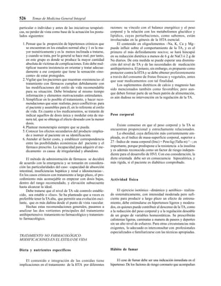 526 Temas de Medicina General Integral
particular o individuo y antes de las iniciativas terapéuti-
cas, no perder de vista como base de la actuación los postu-
lados siguientes:
1. Pensar que la proporción de hipertensos crónicos que
se encuentran en los estadios normal alta y 1 es la ma-
yor numéricamente y es la menos inclinada a tratarse,
y cuando se trata, por lo general se hace mal; por tanto,
en este grupo es donde se produce la mayor cantidad
absoluta de víctimas de complicaciones. Esto debe mul-
tiplicar nuestra insistencia en orientar y tratar adecua-
damente a ese conjunto que tiene la sensación «ino-
cente» de estar protegidos.
2. Vigilar que los pacientes que muestran «resistencia» al
tratamiento con fármacos cumplan debidamente con
las modificaciones del estilo de vida recomendable
para su situación. Debe brindarse al mismo tiempo
información y elementos motivacionales estimulantes.
3. Simplificar en lo posible el tratamiento, y hacer reco-
mendaciones que sean realistas, poco conflictivas para
el paciente y asumibles para él, en lo referente al estilo
de vida. En cuanto a los medicamentos, se tratarán de
indicar aquellos de dosis única y modular esta de ma-
nera tal, que se obtenga el efecto deseado con la menor
dosis.
4. Plantear monoterapia siempre que se pueda.
5. Conocer los efectos secundarios del producto emplea-
do e instruir al paciente en su identificación.
6. Atender al factor costo, y establecer correspondencia
entre las posibilidades económicas del paciente y el
fármaco prescrito. La incapacidad para adquirir el me-
dicamento es causa de irregularidad y abandono.
El método de administración de fármacos se decidirá
de acuerdo con la emergencia y se tomarán en considera-
ción las particularidades del caso –capacidad de absorción
intestinal, insuficiencias hepática y renal e idiosincrasias–.
En los casos crónicos con tratamiento a largo plazo, el pro-
cedimiento más aconsejable es empezar con dosis bajas,
dentro del rango recomendado, y elevación subsecuente
hasta alcanzar la ideal.
Debe tratarse que el nivel de TA «de control» estable-
cido, sea estable o «liso». Se ha planteado que a veces es
preferible tener la TAalta, que permitir una evolución osci-
lante, que es más dañina desde el punto de vista vascular.
Hechas estas recomendaciones generales, pasamos a
analizar las dos vertientes principales del tratamiento
antihipertensivo: tratamiento no farmacológico y tratamien-
to farmacológico.
TRATAMIENTO NO FARMACOLÓGICO:
MODIFICACIONES EN EL ESTILO DE VIDA
Dieta y nutrientes específicos
El contenido e integración de las comidas tiene
implicaciones en el tratamiento de la HTA por diferentes
razones: su vínculo con el balance energético y el peso
corporal y la relación con los metabolismos glucídico y
lipídico, cuyas perturbaciones, como sabemos, están
involucradas en la génesis de la HTA esencial.
El contenido en oligoelementos –Na, K, Ca y Mg–
puede influir sobre el comportamiento de la TA, y es el
primero el más definidamente nocivo; se hará hincapié
en su reducción dietética a menos de 6 g de NaCl ó 2 g de
Na diarios. De esta medida se puede esperar una disminu-
ción del nivel de TA y de las necesidades de medicación
antihipertensiva. El potasio, sin embargo, es propuesto como
protector contra la HTAy se debe obtener preferentemente
a través del consumo de frutas frescas y vegetales, antes
que usar medicamentos con tal finalidad.
Los suplementos dietéticos de calcio y magnesio han
sido mencionados también como favorables; pero aun-
que deben formar parte de un buen patrón de alimentación,
es aún dudosa su intervención en la regulación de la TA.
Peso corporal
Existe consenso en que el peso corporal y la TA se
encuentran proporcional y estrechamente relacionados.
La obesidad, cuya definición más corrientemente em-
pleada, es el índice de masa-superficie corporal, superior a
27 –Índice de masa corporal (Imc) = Peso kg (Talla m)²–; es
importante, porque predispone a la resistencia a la insulina
y es además reconocida como un factor de riesgo indepen-
diente para el desarrollo de HVI. Con esa consideración, la
dieta orientada debe ser en consecuencia hipocalórica, y
más rígida, si el paciente es diabético comprobado.
Actividad física
El ejercicio isotónico –dinámico y aeróbico– realiza-
do sistemáticamente, con intensidad moderada pero sufi-
ciente para producir a largo plazo un efecto de entrena-
miento, debe estimularse en hipertensos ligeros y modera-
dos, en quienes puede contribuir al descenso de la TA, como
a la reducción del peso corporal y a la regulación deseable
de un grupo de variables homeostáticas. Se prescribirán
calistenias ligeras, caminatas a manera de paseos y deportes
sin un alto nivel de esfuerzo. Para otras circunstancias más
exigentes, lo adecuado es interconsultar con profesionales
especializados o familiarizarse con las técnicas apropiadas.
Hábito de fumar
El cese de fumar debe ser una indicación inmediata en el
hipertenso. De los factores de riesgo coronario que acompañan
 