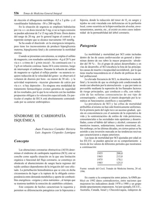 536 Temas de Medicina General Integral
de elección el alfaagonista metildopa –0,5 a 3 g/día– y el
vasodilatador hidralazina –50 a 200 mg/día.
En la situación de urgencia se empleará hidralazina
por vía e.v. en dosis inicial de 5 mg; si no se logra remisión
se pueden adicionar de 5 a 15 mg cada 20 min. Dosis dentro
del rango de 20 mg por lo general logran el control y se
repetirán siempre que se alcance nuevamente 105 mmHg.
Se ha usado el diazóxido en la emergencia intraparto,
pero tiene los inconvenientes de producir hiperglicemia
materna, hipoglicemia fetal y de contrarrestar la motilidad
uterina.
Cuando se presentan convulsiones, se emplea el sulfato
de magnesio, con resultados satisfactorios –4 g al 20 % por
vía e.v. a ritmo de 1 g/min inicial–. Se continuará con 1 a
3 g/h en infusión continua hasta 24 h como mínimo, luego
de interrumpir el embarazo. Durante la infusión de sulfato
de magnesio se vigilará el reflejo patelar –su ausencia re-
quiere reducción de la velocidad del goteo– se observará el
volumen de diuresis por hora –no menor de 30 mL– y la
actividad respiratoria –inyectar gluconato de calcio por
vía e.v. si hay depresión–. En ninguna otra modalidad de
tratamiento farmacológico existen garantías de seguridad
de los resultados, por lo que la no solución con las medidas
propuestas obligan a la valoración especializada. En par-
ticular el empleo de IECA está absolutamente contraindi-
cado por su carácter embriopático.
SÍNDROME DE CARDIOPATÍA
ISQUÉMICA
Juan Francisco Castañer Herrera
Luis Augusto Céspedes Lantigua
Concepto
Las alteraciones coronarias obstructivas (ACO) deter-
minan el síndrome de cardiopatía isquémica (SCI); este se
concibe como aquella situación en la que una limitación
orgánica o funcional del flujo coronario, se constituye en
obstáculo al abastecimiento de sangre hacia regiones del
tejido cardíaco dependientes de la irrigación del vaso afec-
tado. La perturbación hemodinámica que se crea en dicha
circunstancia da lugar a la ruptura de la obligada corres-
pondencia entre demanda metabólica y aporte de combusti-
bles energéticos –oxígeno y otros nutrientes–, al tiempo que
se trastorna también la remoción de catabólitos celulares.
Este conjunto de hechos caracterizan la isquemia y
permiten su diferenciación patogénica con la hipoxemia e
hipoxia, donde la reducción del tenor de O2
en sangre y
tejidos no está vinculada con deficiencias en la perfusión
local, como ocurriría en la hiperventilación alveolar, enve-
nenamientos, anemia, etc., al existir en estos casos indem-
nidad de la permeabilidad del árbol coronario.
Patogenia
La morbilidad y mortalidad por SCI están incluidas
dentro de las de causa cardiovascular en general y deter-
minan dentro de ese rubro la mayor proporción –alrede-
dor del 50 %–. En el grupo de países desarrollados y en
vías de desarrollo, el SCI encabeza la lista de las principa-
les causas de muerte e incapacidad sociolaboral, por lo que
tiene mucha trascendencia en el diseño de políticas de sa-
lud poblacional.
La elevada frecuencia de SCI, su desenlace a menudo
fatal y la noción de que su etiología está condicionada de
modo casi absoluto por la aterosclerosis –y que por tanto es
prevenible mediante la supresión de los llamados factores
de riesgo principales, que conducen a ella, con reduc-
ción de las nefastas consecuencias de ese tipo de
coronariopatía–, refuerzan el interés despertado por la te-
mática en funcionarios científicos y susceptibles.
La prevalencia de SCI y las cifras de mortalidad
atribuibles al mismo no han sido históricamente uniformes.
En la primera parte del siglo tuvo un ascenso gradual, qui-
zás en concomitancia con el aumento de la expectativa de
vida y la «entronización» de estilos de vida perniciosos,
consustanciales a las sociedades más opulentas y desarro-
lladas, como el hábito del tabaco y alcohol, consumos ali-
menticios insanos, sedentarismo, tensión emocional, etc.
Sin embargo, en las últimas décadas, en ciertos países se ha
asistido a una inversión marcada en las tendencias nocivas
que caracterizaron a etapas anteriores.
Las tasas de mortalidad por SCI ajustadas por edad en
los EE.UU. se pueden apreciar en su comportamiento a
través de los valores de diferentes períodos que mostramos
a continuación:
1955 200,0
1965 215,8
1975 170,1
1985 125,5
Fuente: tomado del Cecil, Tratado de Medicina Interna, 20 ed,
1996.
En cuanto a la comparación entre países, la OMS pu-
blicó en 1992 datos contradictorios, entre naciones que
mejoraron los indicadores desde 1970 a 1988 y un grupo
donde opuestamente empeoraron. Así por ejemplo, EE.UU.,
Australia, Canadá, Israel y Checoslovaquia, redujeron de
 