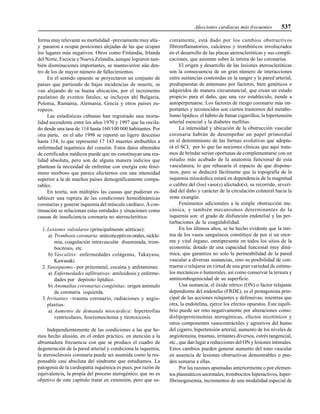 Afecciones cardíacas más frecuentes 537
forma muy relevante su mortalidad –previamente muy alta–
y pasaron a ocupar posiciones alejadas de las que ocupan
los lugares más negativos. Otros como Finlandia, Irlanda
del Norte, Escocia y Nueva Zelandia, aunque lograron tam-
bién disminuciones importantes, se mantuvieron aún den-
tro de los de mayor número de fallecimientos.
En el sentido opuesto se proyectaron un conjunto de
países que partiendo de bajas incidencias de muerte, se
van alejando de su buena ubicación, por el incremento
paulatino de eventos fatales; se incluyen ahí Bulgaria,
Polonia, Rumanía, Alemania, Grecia y otros países eu-
ropeos.
Las estadísticas cubanas han registrado una morta-
lidad ascendente entre los años 1970 y 1997 que ha oscila-
do desde una tasa de 114 hasta 160/100 000 habitantes. Por
otra parte, en el año 1998 se reportó un ligero descenso
hasta 154, lo que representó 17 143 muertes atribuibles a
enfermedad isquémica del corazón. Estos datos obtenidos
de certificados médicos puede que no constituyan una rea-
lidad absoluta, pero son de alguna manera indicios que
plantean la necesidad de enfrentar con energía este fenó-
meno morboso que parece afectarnos con una intensidad
superior a la de muchos países demográficamente compa-
rables.
En teoría, son múltiples las causas que pudieran es-
tablecer una ruptura de las condiciones hemodinámicas
coronarias y generar isquemia del músculo cardíaco. A con-
tinuación se relacionan estas entidades y situaciones como
causas de insuficiencia coronaria no aterosclerótica:
1. Lesiones valvulares (principalmente aórticas):
a) Trombosis coronaria: anticonceptivosorales, sickle-
mia, coagulación intravascular diseminada, trom-
bocitosis, etc.
b) Vasculitis: enfermedades colágenas, Takayasu,
Kawasaki.
2. Vasospasmo –por prinzmetal, cocaína y anfetaminas:
a) Enfermedades infiltrativas: amiloidosis y enferme-
dades por depósito lipídico.
b) Anomalías coronarias congénitas: origen anómalo
de coronaria izquierda.
3. Irritantes –trauma coronario, radiaciones y angio-
plastias:
a) Aumento de demanda miocárdica: hipertrofias
ventriculares, feocromocitoma y tirotoxicosis.
Independientemente de las condiciones a las que he-
mos hecho alusión, en el orden práctico, en atención a la
abrumadora frecuencia con que se produce el cuadro de
degeneración de la pared arterial y condiciona la isquemia,
la aterosclerosis coronaria puede ser asumida como la res-
ponsable casi absoluta del síndrome que estudiamos. La
patogenia de la cardiopatía isquémica es pues, por razón de
equivalencia, la propia del proceso aterogénico; que no es
objetivo de este capítulo tratar en extensión, pero que su-
cintamente, está dado por los cambios obstructivos
fibroinflamatorios, calcáreos y trombóticos involucrados
en el desarrollo de las placas ateroscleróticas y sus compli-
caciones, que asientan sobre la íntima de las coronarias.
El origen y desarrollo de las lesiones ateroscleróticas
son la consecuencia de un gran número de interacciones
entre sustancias contenidas en la sangre y la pared arterial,
predispuestas de antemano por factores, bien genéticos o
adquiridos de manera circunstancial, que crean un estado
propicio para el daño, que una vez establecido, tiende a
autoperpetuarse. Los factores de riesgo coronario más im-
portantes y reconocidos son ciertos trastornos del metabo-
lismo lipídico, el hábito de fumar cigarrillos, la hipertensión
arterial esencial y la diabetes mellitus.
La intensidad y ubicación de la obstrucción vascular
coronaria habrán de desempeñar un papel primordial
en el determinismo de las formas evolutivas que adopta-
rá el SCI, por lo que las nociones clínicas que aquí trata-
mos de brindar serían oportunas de complementarse con un
estudio más acabado de la anatomía funcional de esta
vasculatura, lo que rebasaría el espacio de que dispone-
mos; pero se deducirá fácilmente que la topografía de la
isquemia miocárdica estará en dependencia de la magnitud
o calibre del (los) vaso(s) afectado(s), su recorrido, severi-
dad del daño y carácter de la circulación colateral hacia la
zona exangüe.
Fenómenos adicionales a la simple obstrucción me-
cánica, y también mecanismos determinantes de la
isquemia son: el grado de disfunción endotelial y las per-
turbaciones de la coagulabilidad.
En los últimos años, se ha hecho evidente que la ínti-
ma de los vasos sanguíneos constituye de por sí un enor-
me y vital órgano, omnipresente en todos los sitios de la
economía; dotado de una capacidad funcional muy diná-
mica, que garantiza no solo la permeabilidad de la pared
vascular a diversas sustancias, sino su posibilidad de con-
traerse o relajarse en virtud de una gran variedad de estímu-
los mecánicos o humorales, así como conservar la tersura y
antitrombogenicidad de su superficie.
Una sustancia, el óxido nítrico (ON) o factor relajante
dependiente del endotelio (FRDE), es el protagonista prin-
cipal de las acciones relajantes y defensivas; mientras que
otra, la endotelina, ejerce los efectos opuestos. Este equili-
brio puede ser roto negativamente por alteraciones como:
dislipoproteinemias aterogénicas, efectos nicotínicos y
otros componentes vasocontráctiles y agresivos del humo
del cigarro, hipertensión arterial, aumento de los niveles de
angiotensina, traumas, irritantes diversos, estrés tangencial,
etc., que dan lugar a reducciones del ON y lesiones intimales.
Estos cambios pueden generar aumento del tono vascular
en ausencia de lesiones obstructivas demostrables o pue-
den sumarse a ellas.
Por las razones apuntadas anteriormente o por elemen-
tos plasmáticos anormales, trombocitos hiperactivos, hiper-
fibrinogenemia, incrementos de una modalidad especial de
 
