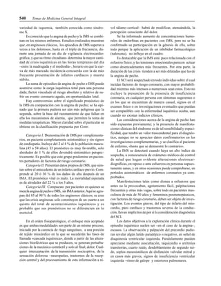 540 Temas de Medicina General Integral
variedad de isquemia, también conocida como síndro-
me X.
Es conocido que la angina de pecho y la IMS se combi-
nan en los mismos enfermos. Estudios realizados muestran
que, en anginosos clásicos, los episodios de IMS superan a
veces a los dolorosos, hasta en el triple de frecuencia, du-
rante una jornada de un día de vigilancia electrocardio-
gráfica; y que su ritmo circadiano determina la mayor canti-
dad de crisis isquémicas en las horas tempranas del día
–entre la madrugada y el mediodía–, horario en que la cur-
va de más marcada incidencia concuerda con la de más
frecuente presentación de infartos cardíacos y muerte
súbita.
La suma de episodios de angina de pecho e IMS puede
asumirse como la carga isquémica total para una persona
dada; factor vinculado al riesgo absoluto y relativo de su-
frir un evento coronario agudo, en oportunidades letal.
Hay controversias sobre el significado pronóstico de
la IMS en comparación con la angina de pecho; se ha opi-
nado que la primera pudiera ser aún más peligrosa que la
segunda, sobre la base del razonamiento de que fallan en
ella los mecanismos de alarma, que permiten la toma de
medidas terapéuticas. Mayor claridad sobre el particular se
obtiene en la clasificación propuesta por Conn:
Categoría I. Demostración de IMS por complementa-
rios, en paciente completamente asintomático y sin signos
de cardiopatía. Incluye del 2 al 4 % de la población mascu-
lina (45 a 54 años). El pronóstico es muy favorable, solo
alrededor de 1 % de ellos devendrá sintomático perspec-
tivamente. Es posible que este grupo predomine en pacien-
tes portadores de factores de riesgo coronario.
Categoría II. Presentan datos propios de IMS, que sien-
tan sobre el antecedente de un infarto cardíaco previo. Com-
prende al 20 ó 30 % de los dados de alta después de un
IMA. El pronóstico vital es malo. La mortalidad esperada
es de alrededor del 22 % a los 3 años.
Categoría III. Compuesto por pacientes en quienes se
mezclaanginadepechoeIMS, sinIMAanterior.Aquíse agru-
pan del 85 al 90 % de todos los anginosos clásicos; se cree
que las crisis anginosas solo constituyen de un cuarto a un
quinto del total de acontecimientos isquémicos y es
probable que sus pronósticos no se diferencien en lo
esencial.
En el orden fisiopatológico, el enfoque más aceptado
es que ambas modalidades son parte de un mismo proceso,
iniciado por la carencia de riego sanguíneo, a una porción
de tejido miocárdico en la que se sucederán las fases de
llamada «cascada isquémica», donde a partir de las altera-
ciones bioeléctricas que se producen, se generan perturba-
ciones de la mecánica contráctil y solo al final, dolor. Cual-
quier interceptación de la transmisión nociceptiva, de la
sensación dolorosa –neuropatías, trastornos de la recep-
ción central y del procesamiento de esta información a ni-
vel tálamo-cortical– habrá de modificar, atenuándola, la
percepción consciente del dolor.
Se ha informado aumento de concentraciones humo-
rales de endorfinas en pacientes con IMS, pero no se ha
confirmado su participación en la génesis de ella, sobre
todo porque la aplicación de un inhibidor farmacológico
(naloxona), no influye en el cuadro.
Es destacable que la IMS está poco relacionada con el
esfuerzo físico; y las tensiones emocionales parecen actuar
como desencadenantes más frecuentes. Por otra parte, la
duración de las crisis tienden a ser más dilatadas que las de
la angina de pecho.
El SCI será sospechado en todo individuo sobre el cual
incidan factores de riesgo coronario, con mayor probabili-
dad mientras más intensos o numerosos sean estos. Esto no
excluye la presunción de la presencia de insuficiencia
coronaria, en cualquier persona con síntomas sugerentes o
en los que se encuentran de manera casual, signos en el
examen físico o en investigaciones eventuales que puedan
ser compatibles con la enfermedad isquémica oculta, aun
cuando no existan indicios clínicos.
Las consideraciones acerca de la angina de pecho han
sido expuestas previamente; y la presencia de manifesta-
ciones clásicas del síndrome es de tal sensibilidad y especi-
ficidad, que tendrá un valor trascendental para el diagnós-
tico, aunque no se aprecien datos confirmatorios en las
investigaciones complementarias, y se clasifica al paciente
de enfermo, «hasta que se demuestre lo contrario».
La IMS se detectará cuando haya un alto índice de
sospecha, a consecuencia de exámenes médicos de control
de salud que hagan evidente alteraciones electrocar-
diográficas, en reposo o ante esfuerzos en personas supues-
tamente sanas, y en otras ocasiones puede comprobarse, en
períodos asintomáticos de enfermos coronarios ya com-
probados.
Manifestaciones tales como disnea a esfuerzos que
antes no la provocaban, agotamiento fácil, palpitaciones
frecuentes y otras más vagas, sobre todo en pacientes mas-
culinos de más de 50 años y femeninos posmenopáusicos,
con factores de riesgo coronario, deben ser objeto de inves-
tigación. Los eventos graves, del tipo de infarto del mio-
cardio, paro cardíaco y trastornos severos de la conduc-
ción, llevan implícitos de por sí la consideración diagnóstica
del SCI.
Los datos objetivos a la exploración clínica durante el
episodio isquémico suelen ser –en el caso de la angina–,
escasos. La observación y palpación del precordio pudie-
ran revelar algún latido paradójico o negativo, en señal de
disquinesia ventricular izquierda. Paralelamente pueden
apreciarse mediante auscultación, taquicardia o arritmias
transitorias, cuarto ruido, desdoblamiento de segundo rui-
do, soplos mesosistólicos de disfunción valvular mitral y
en casos más graves, signos de insuficiencia ventricular
izquierda –ritmo de galope y estertores pulmonares.
 