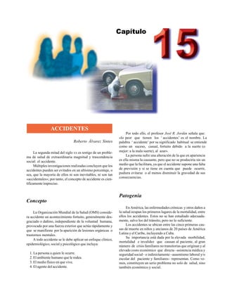 Accidentes 379
ACCIDENTES
Roberto Álvarez Sintes
La segunda mitad del siglo XX es testigo de un proble-
ma de salud de extraordinaria magnitud y trascendencia
social: el accidente.
Múltiples investigaciones realizadas concluyen que los
accidentes pueden ser evitados en un altísimo porcentaje, o
sea, que la mayoría de ellos ni son inevitables, ni son tan
«accidentales»; por tanto, el concepto de accidente es cien-
tíficamente impreciso.
Concepto
La Organización Mundial de la Salud (OMS) conside-
ra accidente un acontecimiento fortuito, generalmente des-
graciado o dañino, independiente de la voluntad humana,
provocado por una fuerza exterior que actúa rápidamente y
que se manifiesta por la aparición de lesiones orgánicas o
trastornos mentales.
A todo accidente se le debe aplicar un enfoque clínico,
epidemiológico, social y psicológico que incluya:
1. La persona a quien le ocurre.
2. El ambiente humano que le rodea.
3. El medio físico en que vive.
4. El agente del accidente.
Por todo ello, el profesor José R. Jordán señala que:
«lo peor que tienen los ‘accidentes’ es el nombre. La
palabra ‘accidente’ por su significado habitual se entiende
como un suceso, casual, fortuito debido a la suerte (o
mejor: a la mala suerte), al azar».
La persona sufre una alteración de la que en apariencia
es ella misma la causante, pero que no se produciría sin un
medio que la facilitara, ya que el accidente supone una falta
de previsión y si se tiene en cuenta que puede ocurrir,
pudiera evitarse o al menos disminuir la gravedad de sus
consecuencias.
Patogenia
En América, las enfermedades crónicas y otros daños a
la salud ocupan los primeros lugares de la mortalidad, entre
ellos los accidentes. Estos no se han estudiado adecuada-
mente, salvo los del tránsito, pero no lo suficiente.
Los accidentes se ubican entre las cinco primeras cau-
sas de muerte en niños y ancianos de 20 países de América
Latina y el Caribe, incluyendo a Cuba.
Su importancia está dada por la elevada morbilidad,
mortalidad e invalidez que causan al paciente, al gran
número de crisis familiares no transitorias que originan y al
elevado costo económico que directa –asistencia médica y
seguridad social– o indirectamente –ausentismo laboral y/o
escolar del paciente y familiares– representan. Como ve-
mos, constituyen un serio problema no solo de salud, sino
también económico y social.
 
