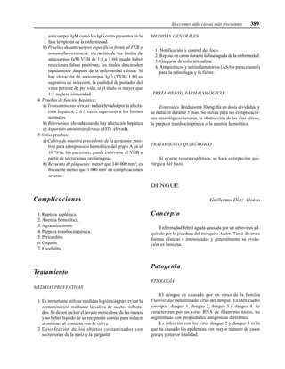 Afecciones infecciosas más frecuentes 389
anticuerpos IgM como los IgG están presentes en la
fase temprana de la enfermedad.
b) Pruebas de anticuerpos específicos frente al VEB o
inmunofluorescencia: elevación de los títulos de
anticuerpos IgM-VEB de 1:8 a 1:60; puede haber
reacciones falsas positivas; los títulos descienden
rápidamente después de la enfermedad clínica. Si
hay elevación de anticuerpos IgG (VEB) 1:80 es
sugestivo de infección, la cualidad de portador del
virus persiste de por vida; si el título es mayor que
1:5 sugiere inmunidad.
4. Pruebas de función hepática:
a) Transaminasas séricas: todas elevadas por la afecta-
ción hepática, 2 ó 3 veces superiores a los límites
normales.
b) Bilirrubina: elevada cuando hay afectación hepática
c) Aspartato aminotransferasa (AST): elevada.
5. Otras pruebas:
a) Cultivo de muestra procedente de la garganta: posi-
tivo para estreptococo hemolítico del grupo A en el
10 % de los pacientes; puede cultivarse el VEB a
partir de secreciones orofaríngeas.
b) Recuento de plaquetas: menor que 140 000 mm3
; es
frecuente menor que 1 000 mm3
en complicaciones
severas.
Complicaciones
1. Ruptura esplénica.
2. Anemia hemolítica.
3. Agranulocitosis.
4. Púrpura trombocitopénica.
5. Pericarditis.
6. Orquitis.
7. Encefalitis.
Tratamiento
MEDIDAS PREVENTIVAS
1. Es importante utilizar medidas higiénicas para evitar la
contaminación mediante la saliva de sujetos infecta-
dos. Se deben incluir el lavado meticuloso de las manos
y no beber líquido de un recipiente común para reducir
al mínimo el contacto con la saliva.
2 Desinfección de los objetos contaminados con
secreciones de la nariz y la garganta.
MEDIDAS GENERALES
1. Notificación y control del foco.
2. Reposo en cama durante la fase aguda de la enfermedad.
3. Gárgaras de solución salina.
4. Antipiréticos y antiinflamatorios (ASA o paracetamol)
para la odinofagia y la fiebre.
TRATAMIENTO FARMACOLÓGICO
Esteroides. Prednisona 30 mg/día en dosis divididas, y
se reducen durante 5 días. Se utiliza para las complicacio-
nes neurológicas severas, la obstrucción de las vías aéreas,
la púrpura trambocitopénica o la anemia hemolítica.
TRATAMIENTO QUIRÚRGICO
Si ocurre rotura esplénica, se hará extirpación qui-
rúrgica del bazo.
DENGUE
Guillermo Díaz Alonso
Concepto
Enfermedad febril aguda causada por un arbovirus ad-
quirido por la picadura del mosquito Aedes. Tiene diversas
formas clínicas e intensidades y generalmente su evolu-
ción es benigna.
Patogenia
ETIOLOGÍA
El dengue es causado por un virus de la familia
Flaviviridae denominado virus del dengue. Existen cuatro
serotipos: dengue 1, dengue 2, dengue 3 y dengue 4. Se
caracterizan por un virus RNA de filamento único, no
segmentado con propiedades antigénicas diferentes.
La infección con los virus dengue 2 y dengue 3 es la
que ha causado las epidemias con mayor número de casos
graves y mayor letalidad.
 