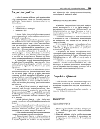 Afecciones infecciosas más frecuentes 391
Diagnóstico positivo
La infección por virus del dengue puede ser asintomática
o con escasos síntomas, los que con frecuencia pueden ser
inadvertidos. Cuando aparecen síntomas se observan tres
formas clínicas:
1. Dengue clásico.
2. Fiebre hemorrágica del dengue.
3. Forma atípica leve.
El dengue clásico afecta principalmente a personas no
inmunes, especialmente a niños o adultos que no son resi-
dentes de la zona endémica.
Después del período de incubación aparecen los sínto-
mas prodrómicos, tales como coriza y conjuntivitis, seguido
por un comienzo agudo de fiebre y cefalea hemicraneal mar-
cada, que se intensifica con el movimiento, dolor retroor-
bitario, ligera fotofobia, raquialgias –especialmente en la re-
gión lumbar– y dolores en las articulaciones (artralgia).
Los escalofríos son frecuentes en el desarrollo de la
enfermedad, pero no al inicio. También puede encontrarse
anorexia, pérdida del gusto, debilidad generalizada y pérdi-
da del sueño. En la mayoría de los pacientes hay rinofa-
ringitisligerayenalgunosepistaxisyhemorragias gingivales.
Al examen físico, se puede detectar enrojecimiento de
las esclerótidas, hipersensiblidad a la presión en los globos
oculares, bradicardia y adenopatías cervicales posteriores
epitrocleares e inguinales no dolorosas, así como
hipotensión.
Se observa con frecuencia un exantema caracterizado
inicialmente por vesículas puntiformes en la parte poste-
rior del paladar blando. En la piel se detecta una erupción
cutánea que varía desde una rubefacción difusa hasta un exan-
tema escarlatiforme y morbiliforme en el tórax y en los bra-
zos, que al desaparecer es seguido de una erupción macu-
lopapulosa en el tronco, la cual se extiende hacia todo el
cuerpo; esta puede ser pruriginosa y generalmente termina
descamándose.
Entre las 48 y 72 h del comienzo de la enfermedad, la
temperatura puede descender hasta casi normalizarse y desa-
parecen otros síntomas. Es característica una remisión que
dura aproximadamente 48 h y va seguida de la reaparición
de la fiebre y otros síntomas, aunque menos intensos que en
la fase inicial. La curva febril bifásica es característica, pero
no es frecuente.
El período febril suele durar de 5 a 6 días y finaliza brus-
camente. Los enfermos refieren debilidad durante varios días
después.
La forma atípica de la enfermedad se manifiesta con
fiebre, anorexia, cefalea y mialgias. Al examen físico pueden
observarse erupciones transitorias, pero no se detectan
adenopatías. Por lo general, dura por lo menos 72 h.
La fiebre intensa y sostenida es responsable de abortos
y partos prematuros con marcada hiperdinamia.
El diagnóstico debe basarse en criterios clínicos y
epidemiológicos Se debe tener en cuenta el antecedente de
un reciente viaje a un área endémica. Es muy importante
tener información sobre las características virológicas y
entomológicas de las áreas de salud.
EXÁMENES COMPLEMENTARIOS
Al principio, el recuento leucocitario puede ser bajo o
normal, pero entre el 3er. y el 5to. días se establece la
leucopenia con cifras menores que 5 000 leucocitos/UL con
linfocitosis relativa; con menor frecuencia se observa
trombocitopenia (menor que 100 000 /mm3
) y elevación de
las transaminasas.
La confirmación etiológica se puede realizar mediante
el aislamiento del virus, la demostración del antígeno viral
por inmunoensayo o del genoma viral por reacción de la
cadena polimerasa.
El virus se aísla de la sangre por inoculación del mos-
quito o por técnicas de cultivos celulares de mosquitos o
vertebrados, y después se identifica con anticuerpos
monoclonales específicos.
El diagnóstico por pruebas serológicas se realiza
comparando en sueros pareados las pruebas de inhibi-
ción de hemoglutinacion, la fijación del complemento,
ELISA de anticuerpos IgG e IgM, así como la prueba de
neutralización.
La presencia de anticuerpos IgM que demuestra infec-
ción actual o reciente suele detectarse entre el 6to. y 7mo.
días después de comenzar la enfermedad; pero no propor-
ciona un diagnóstico específico de tipo, ya que reacciona de
forma cruzada con otros anticuerpos flavivirus.
Diagnóstico diferencial
Deberá realizarse con otras enfermedades eruptivas fe-
briles como la rubéola y la escarlatina; además, con la
leptospirosis, la mononucleosis infecciosa, la fiebre amarilla y
el paludismo.
La mayoría de los pacientes tienen buen pronóstico y se
recuperan rápidamente sin secuelas.
Tratamiento
MEDIDAS PREVENTIVAS
1. Educar a la población sobre las medidas de higiene per-
sonal y ambientales, para evitar o destruir los criaderos
de mosquito.
2. Educar a la población sobre las medidas de protección
personales contra las picaduras de los mosquitos: uso
de repelentes, de ropas protectoras, de mosquiteros y
telametálica.
 