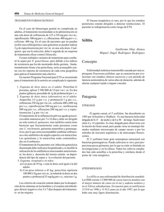 406 Temas de Medicina General Integral
TRATAMIENTO FARMACOLÓGICO
En el caso de blenorragia genital no complicada en
adultos, el tratamiento recomendado es la administración en
una sola dosis de ceftriaxona de 125 a 250 mg por vía i.m.;
ciprofloxacilo:500mgporv.o.;ofloxaciona:400mgporv. o.;
cefixima: 400 mg. En el caso de pacientes que no puedan
recibir una cefalosporina o una quinolona se pueden indicar
2 g de espectinomicina por vía i.m. en una sola dosis. Cual-
quiera que sea la selección, debe ir seguida de un esquema
de tratamiento eficaz contra Chlamydia.
Existen múltiples variantes de tratamiento para comba-
tir la sepsis por N. gonorrhoeae, pero debido a los índices
de resistencia que ha ido mostrando dicho germen, funda-
mentalmente frente a las penicilinas, sería aconsejable con-
tar con los reportes de resistencia de cada zona geográfica
para aplicar el tratamiento más efectivo.
En nuestro Programa Nacional para ETS se recomienda
para el tratamiento de la uretritis no complicada lo siguiente:
1. Esquema de dosis única en el adulto. Penicilina G
procaína, aplicar 2 500 000 de UI por vía i. m. En dos
puntos (glúteos), precedido de 1g de probenecid por v. o.
2. Esquema de dosis única (alternativo) en el adulto.
Ampicillín 3,5 g por v.o. y probenecid 1 g por v.o.,
ceftriaxona 250 mg por vía i.m., cefixima 400 a 800 mg
por v.o., ciprofloxacina 500 mg por v.o., norfloxacina
800 mg por v.o., ofloxacina 200 mg por v.o. y espec-
tinomicina 2 g por vía i.m.
El tratamiento de la inflamación pélvica aguda gonocó-
cica debe matenerse por 7 ó 10 días y debe ser dirigido
no solo contra el gonococo, sino también contra otras
bacterias que frecuentemente están presentes como
son: C. trachomatis, gérmenes anaerobios y gramnega-
tivos, por lo que sería recomendable combinar ceftriaxo-
na u otro antibiótico de amplio espectro con tetraciclina.
Las quinolonas y la tetraciclina están contraindica-
das en el embarazo.
El tratamiento de los pacientes con infección gonocócica
diseminada debe realizarse hospitalizado y es factible la
utilización de los antibióticos mencionados anteriormen-
te; las dosis y duración del mismo estarán en depen-
dencia del tipo de sepsis y la evolución del paciente.
3. Esquema terapéutico en niños:
a) Con peso de 45 kg o más la dosis será igual a la del
adulto.
b) Con peso inferior a 45 kg: penicilina rapilenta
100 000 U/kg por vía i.m., la mitad de la dosis en dos
puntos y probenecid 25 mg/kg por v.o., máximo 1 g.
Los criterios de curación estarán dados por la desapari-
ción de los síntomas en los hombres y el examen microbioló-
gico directo negativo a los 5 ó 7 días después del tratamien-
to en las mujeres.
El fracaso terapéutico es raro, por lo que los estudios
posteriores estarán dirigidos a detectar reinfecciones. El
paciente se redispensariza como riesgo de ETS.
Sífilis
Guillermo Díaz Alonso
Miguel Ángel Rodríguez Rodríguez
Concepto
Enfermedad sistémica transmisible causada por una es-
piroqueta Treponema pallidum, que se caracteriza por evo-
lucionar con estadios clínicos sucesivos y con período de
latencia asintomática de varios años de duración, además de
afectar cualquier tejido u órgano vascular.
Patogenia
ETIOLOGÍA
El agente causal, el T. pallidum, fue descubierto en
1905 por Schaudinn y Hoffman. Es una bacteria helicoidal
delgada de 0,15 de ancho y de 6 a 50 de largo. Suele tener
entre 6 y 14 espirales. Es muy delgada para observarse con
la tinción de Gram usual, pero puede verse en montajes hú-
medos mediante microscopia de campo oscuro o por los
métodos de tinciones argénticas o de anticuerpos fluores-
centes.
El T. pallidum tiene gran semenjanza estructural con
bacterias gramnegativas. Puede cultivarse in vitro, pero pro-
porciona pocos gérmenes, por lo que su valor es limitado en
investigaciones y en la clínica. Todos los cultivos estudia-
dos han sido sensibles a la penicilina y similares desde el
punto de vista antigénico.
EPIDEMIOLOGÍA
La sífilis es una enfermedad de distribución mundial.
La OMS estima 12 000 000 de casos nuevos anuales con
el mayor número de casos en el sur y sudeste asiático y
en el África subsahariana. En nuestro país se notificaron
15 818 en 1996 y 15 813 casos en el año 1997, por lo que
hubo una muy ligera disminución.
 