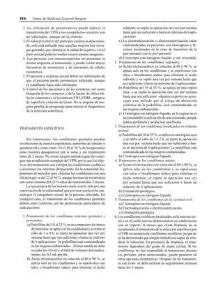 416 Temas de Medicina General Integral
2. La utilización de preservativos puede reducir la
transmisión del VPH a los compañeros sexuales aún
no infectados, aunque no la elimina.
3. El valor preventivo del parto por cesárea es desconoci-
do, solo está indicado para aquellas mujeres con verru-
gas genitales que obstruyen la salida de la pelvis o si el
parto normal pudiera resultar excesivamente sangrante.
4. Las personas con inmunosupresión no presentan la
misma respuesta al tratamiento, y puede existir mayor
frecuencia de recurrencia y de carcinoma de células
escamosas.
5. El paciente y su pareja sexual deben ser informados de
que el paciente puede permanecer infectado, aunque
el condiloma haya sido eliminado.
6. Control de los pacientes y de los contactos, así como
búsqueda de los contactos y de la fuente de infección.
Se les examinará y se les indicará VIH, VDRL, antígeno
de superficie y tinción de Gram. No se dispone de nin-
guna prueba de pesquisaje para realizar el diagnóstico
de la infección subclínica.
TRATAMIENTO ESPECÍFICO
Sin tratamiento, los condilomas genitales pueden
involucionar de manera espontánea, aumentar de tamaño o
quedarse tal y como están. En el 20 al 30 % de los pacientes
estas lesiones desaparecen por sí solas y sin tratamiento
antes de 3 meses. No existe ningún método capaz de conse-
guir una erradicación completa del VPH, por lo que los obje-
tivos del tratamiento son extirpar los condilomas exofíticos
y disminuir los síntomas del paciente. En la actualidad dis-
ponemos de métodos para eliminar los condilomas con una
eficacia que va del 22 al 94 %, aunque las tasas de recurrencia
son como mínimo del 25 % antes de transcurridos 3 meses.
La recurrencia de las lesiones suele ocurrir más por una
reactivación de la enfermedad que por una reinfección cau-
sada por el compañero sexual de la persona infectada. En
cualquier caso, el tratamiento de los condilomas genitales
deberá estar conforme con las preferencias particulares de
cada paciente.
1. Tratamiento de los condilomas externos genitales y
perianales:
a) Podofilina del 10 al 25 % en un compuesto de tintura
de benzoína: se aplica en los condilomas y se retira al
cabo de 1 a 4 h; se repite la operación una vez por
semana hasta que sea suficiente o hasta un máximo
de 6 aplicaciones –la podofilina está contraindicada
en las mujeres embarazadas–. El área tratada no debe
exceder los 10 cm2
y el total de volumen del medica-
mento, los 0,5 mL por día.
b) Ácido tricloroacético en solución al 80 ó 90 %: se
aplica solo en los condilomas y se espolvorea con
talco o bicarbonato sódico para eliminar el ácido
sobrante; se repite la operación una vez por semana
hasta que sea suficiente o hasta un máximo de 6 apli-
caciones.
c) La electrodesecación o electrocauterización están
contraindicadas en pacientes con marcapasos y le-
siones localizadas en la zona de transición de la
piel perianal con la piel perineal.
d) Crioterapia con nitrógeno líquido o con criosonda.
2. Tratamiento de los condilomas vaginales:
a) Ácido tricloroacético en solución al 80 ó 90 %: se
aplica solo en los condilomas y se espolvorea con
talco o bicarbonato sódico para eliminar el ácido
sobrante y se repite una vez por semana hasta que
sea suficiente o hasta un máximo de 6 aplicaciones.
b) Podofilina del 10 al 25 %: se aplica en una región
seca, y se repite la operación una vez por semana
hasta que sea suficiente –algunos expertos no acon-
sejan este método por el riesgo de absorción
sistémica de la podofilina; está contraindicado en
las mujeres embarazadas.
c) Crioterapia con nitrógeno líquido; en la vagina no es
recomendable la utilización de una criosonda, porque
podría perforarla y producirse una fístula.
3. Tratamiento de los condilomas localizados en el meato
uretral:
a) Podofilina del 10 al 25 %, se aplica en una región seca
y se retira al cabo de 1 ó 2 h, se repite la operación
una vez por semana hasta que sea suficiente o has-
ta un máximo de 6 aplicaciones. La podofilina está
contraindicada en las mujeres embarazadas.
b) Crioterapia con nitrógeno líquido.
4. Tratamiento de los condilomas anales:
a) Ácido tricloroacético en solución al 80 ó 90 %, se
aplica solo en los condilomas y se espolvorea
con talco o bicarbonato sódico para eliminar el
ácido sobrante; se repite la operación una vez
por semana hasta que sea suficiente o hasta un
máximo de 6 aplicaciones.
b) Extirpación quirúrgica.
c) Crioterapia con nitrógeno líquido.
5. Tratamiento de los condilomas de la cavidad oral:
a) Crioterapia con nitrógeno líquido.
b) Electrodesecación o electrocauterización.
c) Extirpación quirúrgica.
6. Los condilomas exofíticos localizados en la mucosa rec-
tal o en el cuello uterino deben tratarse en colaboración
con un experto. A menos que exista displasia, no se
recomienda el tratamiento de la infección subclínica por
el VPH en ausencia de condilomas exofíticos, ya que no
se ha demostrado que ningún método sea capaz de erra-
dicar la infección. En presencia de displasia, el trata-
miento dependerá del grado de atipia celular. Si los
condilomas no han respondido al tratamiento durante
los períodos antes mencionados, puede pensarse en
otras opciones terapéuticas. Después de un tratamien-
to con éxito se debe realizar un seguimiento mensual
hasta los 3 meses.
 