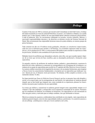 IX
Prólogo
Cuando el 4 de enero de 1984 se comenzó, por iniciativa del Comandante en Jefe Fidel Castro, el trabajo
del médico de familia en el área de salud del Policlínico «Lawton», en Ciudad de La Habana, no se podía
predecir que 15 años después, médicos de esta especialidad darían cobertura asistencial, prácticamente,
a toda la población. Hoy, los encontramos trabajando en escuelas, círculos infantiles, fábricas, y
ejerciendo responsabilidades docentes y de dirección en distintos niveles del Sistema Nacional de
Salud. Más recientemente han emprendido hermosas tareas de ayuda solidaria, en remotos parajes de
países hermanos.
Todo comenzó ese año con 10 médicos recién graduados, ubicados en consultorios improvisados,
cada uno con su enfermera para atender a 120 familias. Los resultados superaron todas las expec-
tativas y de la graduación de 1984, se seleccionaron 200 médicos para extender la experiencia a todas
las provincias, incluida la zona montañosa de la provincia Granma.
Múltiples fueron los problemas que demandaron solución, entre ellos, uno que no podía esperar: dispo-
ner de un texto que sirviera de base científica, para su desempeño profesional y formación como
especialista.
Un pequeño colectivo de profesores de medicina interna, pediatría y ginecoobstetricia, asumieron la
dirección de la obra, definieron su estructura en correspondencia con el programa de la residencia y se
rodearon de un grupo de especialistas para escribir los 47 capítulos del libro Medicina General Integral.
Los autores estaban conscientes de la magnitud de esta tarea y de sus propias limitaciones, para imaginar
y llevar al texto los conocimientos fundamentales a incorporar por un especialista que estaba por «na-
cer». Quizás por eso, lo llamaron «texto provisional». No obstante, el libro cumplió su misión y se ha
mantenido durante 16 años.
Ese lapso permitió que Temas de Medicina General Integral, que hoy se presenta, haya sido dirigidio y
escrito, en su mayor parte, por los protagonistas de esta historia: los especialistas en medicina general
integral, que no han tenido que imaginar sino, como resultado de su experiencia, plasmar los conoci-
mientos necesarios para la práctica de esta especialidad.
Los temas que definen y caracterizan la medicina general integral como especialidad, tratados en el
volumen I, han sido ampliados y enriquecidos con la experiencia acumulada de los autores. Pensamos
que los estudiantes de medicina, los residentes en formación y los especialistas no solo encontrarán en
ellos una guía certera y motivante para su trabajo cotidiano, sino que disfrutarán su lectura.
Más de un centenar de coautores y colaboradores han contribuido en este empeño, tanto especialistas de
medicina general integral, como de otras especialidades médicas y profesiones. Un comité de asesores y
otro de arbitraje contribuyeron a velar por el nivel cualitativo de la obra.
 