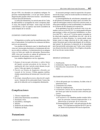 Afecciones infecciosas más frecuentes 443
das por VIH y los afectados con neoplasias malignas. En
personas inmunodeprimidas y en las que tienen cánceres
diagnosticados pueden observarse lesiones variceliformes
extensas fuera del dermatoma.
La infección intrauterina y la varicela antes de los 2 años
de edad también se acompañan de zoster a temprana edad.
A veces, días después del herpes zoster surge una lesión
variceliforme y rara vez aparece una lesión secundaria de
zoster después de la varicela.
EXÁMENES COMPLEMENTARIOS
El diagnóstico se realiza por las manifestaciones clíni-
cas y el antecedente. En la práctica los exámenes de labora-
torio no son necesarios.
Las pruebas de laboratorio para la identificación del
virus son: microscopia electrónica y el aislamiento del mis-
mo en cultivos celulares, o la demostración de un antígeno
vírico en frotis por medio de anticuerpos fluorescentes,
ADN vírico por reacción en cadena de polimerasa o un
incremento de anticuerpos séricos contra él.
Los estudios diagnósticos son los siguientes:
1.Examen al microscopio electrónico o cultivo hístico
del líquido vesicular procedente de las lesiones. Vi-
sualización del virus varicela zoster durante los pri-
meros 3 días que siguen a la erupción.
2. Tinción con Giemsa de fragmentos obtenidos por
raspado de las lesiones. Células gigantes multinu-
cleadas características de lesiones por virus de la vari-
cela 2.
3. Serología, inmunofluorescencia y fijación del comple-
mento. Aumento de los anticuerpos hasta 2 meses des-
pués de la infección con la consiguiente disminución.
Complicaciones
1. Úlceras conjuntivales.
2. Infecciones bacterianas secundarias.
3. Neumonía vírica.
4. Encefalitis y meningitis.
5. Mielitis.
6. Síndrome de Guillain Barré.
7. Síndrome de Reyé.
Tratamiento
MEDIDAS PREVENTIVAS
Es necesario proteger contra la exposición a las perso-
nas de alto riesgo, como los recién nacidos no inmunes y los
inmunodeficientes.
La inmunoglobulina de varicelaoster, preparada a par-
tir del plasma de donantes de sangre sanos con títulos ele-
vados de anticuerpos contra el virus de la varicela zoster, es
eficaz para modificar o evitar la enfermedad, si se administra
en el término de 96 h después de la exposición.
Se ha aprobado el uso de la vacuna de virus vivos ate-
nuados (varivax) en los EE.UU. La vacuna puede utilizarse
para proteger a niños con leucemia linfoblástica; su efica-
cia es del 70 %, solo en el 7 % de los sujetos vacunados se
ha observado erupción variceliforme leve del sitio de la
inyección o en zonas distantes. La vacuna puede causar
herpes zoster en etapas ulteriores de la vida, aunque con
menor frecuencia que la observada después de la enferme-
dad natural. Se desconoce la duración de la inmunidad,
pero han persistido anticuerpos por 9 años como mínimo;
son eficaces las dosis de refuerzo. En el Japón se ha proba-
do el uso de una vacuna similar.
MEDIDAS GENERALES
1. Notificación.
2.Aislamiento. Ingreso en el hogar.
3. Desinfección concurrente de los objetos contami-
nados.
TRATAMIENTO ESPECÍFICO
1. Alivio del prurito por vía sistémica. Se debe evitar el
tratamiento local.
2. Tratamiento de la fiebre.
3. Tratar las complicaciones.
4. Aislamiento estricto de los pacientes hospitaliza-
dos hasta que todas las lesiones estén cubiertas por
costras.
5. Terapia farmacológica:
a) El aciclovir o la vidarabina pueden resultar útiles
para las personas inmunocomprometidas si se
administran al principio de la infección.
b) Inmunoglobulina zoster –solo para personas de alto
riesgo– 125 U/kg hasta un máximo de 625 U por vía
i.m. dentro de las primeras 96 h tras la exposición.
PEDICULOSIS
 