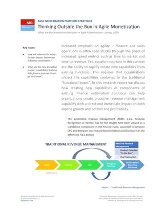 Thinking Outside the Box in Agile Monetization
© 2020 MGI Research, LLC
mgiresearch.com
Disclaimer: Information is furnished on an as is basis. No war-
ranty, written or implied as to the accuracy of the data. Not re-
sponsible for typographical or reproduction errors.
AGILE MONETIZATION PLATFORM STRATEGIES
Thinking Outside the Box in Agile Monetization
What are the innovation directions in Agile Monetization · Spring, 2020
Increased emphasis on agility in finance and sales
operations is often seen strictly through the prism of
increased speed metrics such as time to market and
time to revenue. Yet, equally important in this context
are the ability to rapidly create new capabilities from
existing functions. This requires that organizations
unpack the capabilities contained in the traditional
“functional boxes”. In this research report we discuss
how creating new capabilities of components of
existing finance automation solutions can help
organizations create proactive revenue management
capability with a direct and immediate impact on both
topline growth and bottom line profitability.
The automated revenue management (ARM), a.k.a. Revenue
Recognition or RevRec, has for the longest time been viewed as a
standalone component in the finance cycle, squeezed in-between
CPQ and Billing on one end and Reconcilliation and Disclosure on the
other (see Fig.1 below).
Figure 1 - Traditional Revenue Management
Key Issues
• How will advances in micro-
services impact innovation
in finance automation?
• What are the new disruptive
product capabilities that can
help finance improve strate-
gic outcomes?
 
