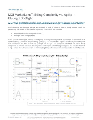 MGI MarketLens™: Billing Complexity vs. Agility – BluLogix Spotlight
Disclaimer: Information and opinions furnished on an as-is basis. No warranty, written or impled, as to the accuracy of the data. Not responsible for
typographical or reproduction errors. Not an offering to buy or sell securities of any kind. Does not represent investment advice in any form.
© 2022 MGI Research, LLC mgiresearch.com
1
· OCTOBER 20, 2022 ·
MGI MarketLens™
: Billing Complexity vs. Agility –
BluLogix Spotlight
WHAT TWO QUESTIONS SHOULD BE ASKED WHEN SELECTING BILLING SOFTWARE?
In our research and advisory practice, the question of how to select an ideal-fit billing solution comes up
perennially. The answer to this question is primarily a function of two variables:
1. How complex are the billing transactions?
2. How agile is the billing system?
In this MarketLens™ Report, we map a select group of billing software products against a set of coordinates that
combines Billing Complexity (BC) and Billing Agility (BA). This version of the report is an officially licensed reprint
that summarizes the MGI MarketLens Spotlight for BluLogix. The companies identified are either direct
competitors or relevant players in the competitive landscape in which BluLogix competes. The result is the chart
in Fig. 1 below. The full report covers 37 of the leading billing software vendors and is available via MGI Research.
Figure 1: MGI MarketLens: Billing Complexity vs. Agility – BluLogix Spotlight, Oct 2022
LICENSED REPRINT - REPORDUCED BY PERMISSION
 