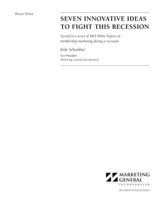 6511_000_WhitePaper.qxd:6432-000MGIwhtpaper   4/9/09   3:11 PM   Page 1




          WHITE PAPER
                                               SEVEN INNOVATIVE IDEAS
                                               TO FIGHT THIS RECESSION
                                               Second in a series of MGI White Papers on
                                               membership marketing during a recession.

                                               Erik Schonher
                                               Vice President
                                               Marketing General Incorporated
 
