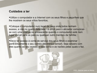 Cuidados a ter Utilize o computador e a  Internet  com os seus filhos e peça-lhes que lhe mostrem os seus sítios favoritos; Coloque o computador num local da casa onde todos tenham acesso, e não no quarto dele/dela - é difícil para o aliciador comunicar-se com uma criança ou adolescente quando o computador está num lugar visível para os pais ou qualquer outro membro da família;  Deve ter acesso à conta de serviço dos seus filhos e examinar periESAcamente o seu correio electrónico ( email ). Seja sincero com eles quanto ao seu acesso a esta conta e as razões pelas quais o faz.  ESA - Educar para os Média 