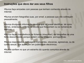 Instruções que deve dar aos seus filhos  Nunca faça amizades com pessoas que tenham conhecido através da  Internet ;  Nunca enviem fotografias suas, por  email , a pessoas que não conheçam pessoalmente; Nunca divulguem informação pessoal que os possa identificar, tal como nomes, endereços, o nome da escola que frequentam ou os números de telefone;  Nunca façam transferência de ficheiros ( download  ) de fotografias de uma fonte desconhecida, porque podem conter imagens  pornográficas;  Nunca respondam a mensagens insinuantes, obscenas, agressivas, ou de cunho sexual, que apareçam em publicidade electrónica; Nunca confiem no que um estranho diz quando comunica através da  Internet .    ESA - Educar para os Média 