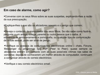 Em caso de alarme, como agir? Converse com os seus filhos sobre as suas suspeitas, explicando-lhes a razão da sua preocupação; Explique-lhes o que são os aliciadores sexuais e o perigo que correm;  Reveja o conteúdo do computador dos seus filhos. Se não sabe como fazê-lo, pergunte a um amigo, colega, parente ou outra pessoa que o saiba. A existência de armazenamento e pornografia, ou qualquer tipo de comunicação de índole sexual, pode ser sinal de perigo; Verifique os acessos às comunicações electrónicas  online  – chats, Fóruns, Messenger ou programas tipo P2P (Peer to Peer); quase sempre os aliciadores entram em contacto com as suas possíveis vítimas nas salas de conversa; depois de conhecerem um menor através do computador, continuam a comunicar através do correio electrónico; Verifique o seu correio electrónico  email .  ESA - Educar para os Média 