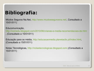 Bibliografia: ESA - Educar para os Média Miúdos Seguros Na.Net,  http://www.miudossegurosna.net/ , Consultado a 15/01/011) Educomunicação,  http://comedu.blogspot.com/2010/06/crianas-e-media-recomendacoes-de.html , (Consultado a 15/01/011) Educação para os média,  http://educacaomedia.planetaclix.pt/index.html , (Consultado a 15/01/011) Notas Técnológicas,  http://notastecnologicas.blogspot.com/ ,(Consultado a 15/01/011) 