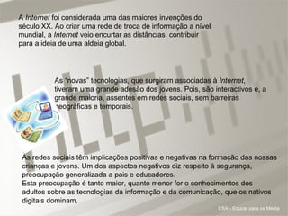 A  Internet  foi considerada uma das maiores invenções do século XX. Ao criar uma rede de troca de informação a nível mundial, a  Internet  veio encurtar as distâncias, contribuir para a ideia de uma aldeia global. As “novas” tecnologias, que surgiram associadas à  Internet , tiveram uma grande adesão dos jovens. Pois, são interactivos e, a grande maioria, assentes em redes sociais, sem barreiras geográficas e temporais.  As redes sociais têm implicações positivas e negativas na formação das nossas crianças e jovens. Um dos aspectos negativos diz respeito à segurança, preocupação generalizada a pais e educadores.  Esta preocupação é tanto maior, quanto menor for o conhecimentos dos adultos sobre as tecnologias da informação e da comunicação, que os nativos digitais dominam.  ESA - Educar para os Média 