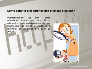 Interessando-se (os pais) pelas actividades  online  dos seus filhos/ educandos, independentemente da sua experiência, de modo a ajudá-los a aproveitar os benefícios e a evitar os perigos. Como garantir a segurança das crianças e jovens? ESA - Educar para os Média 