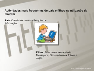 Actividades mais frequentes de pais e filhos na utilização da  Internet Pais:  Correio electrónico e Pesquisa de Informação.  Filhos:  Salas de conversa (chat), Mensagens, Sítios de Música, Filmes e Jogos ESA - Educar para os Média 