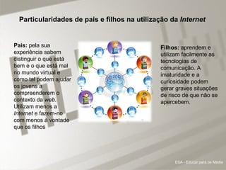 Particularidades de pais e filhos na utilização da  Internet Pais:  pela sua experiência sabem distinguir o que está bem e o que está mal no mundo virtual e como tal podem ajudar os jovens a compreenderem o contexto da  web . Utilizam menos a  Internet  e fazem-no com menos à vontade que os filhos  Filhos:  aprendem e utilizam facilmente as tecnologias de comunicação. A imaturidade e a curiosidade podem gerar graves situações de risco de que não se apercebem.    ESA - Educar para os Média 