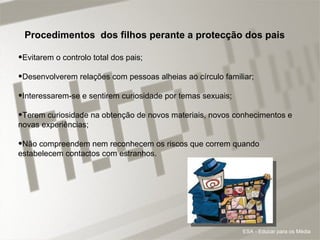 Procedimentos  dos filhos perante a protecção dos pais Evitarem o controlo total dos pais;  Desenvolverem relações com pessoas alheias ao círculo familiar;  Interessarem-se e sentirem curiosidade por temas sexuais;  Terem curiosidade na obtenção de novos materiais, novos conhecimentos e novas experiências;  Não compreendem nem reconhecem os riscos que correm quando estabelecem contactos com estranhos.  ESA - Educar para os Média 