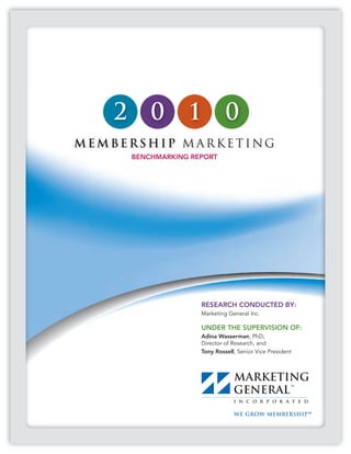 2       0       1           0
MEMBERSHIP M ARKETING
        BENCHMARKING REPORT




                       RESEARCH CONDUCTED BY:
                       Marketing General Inc.

                       UNDER THE SUPERVISION OF:
                       Adina Wasserman, PhD,
                       Director of Research, and
                       Tony Rossell, Senior Vice President
 